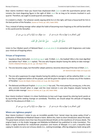 Blessings of Forgiveness Translated into English by Majlis-e-Tarajim (Dawat-e-Islami)
7
Dear Islamic brothers! Have you heard how displeased Allah is with the quarrelsome person who
remains the most disgusting figure in the sight of Allah for as long as he remains involved in such
quarrel. Therefore, we ought to avoid quarrels and disputes.
It is stated in a Hadis – For whoever avoids arguing while he is in the right, will have a house built for him in
the best portion of the Paradise. (Sunan-ut-Tirmizi, pp. 1851, Hadis 1993)
Thus, instead of taking revenge rather adopt the habit of becoming more forgiving as this will be beneficial
in this world and the Hereafter.
‫ﮐﻮﺋ‬‫ﯽ‬‫ﮬﺘﮑﺎرے‬ُ‫د‬‫ﯾﺎ‬‫ﮐﺮ‬ ‫ﱪ‬َ‫ﺻ‬ ‫ﻣﺎرے‬ ‫ﺑﻠﮑﮧ‬ ‫ﺟﮭﺎڑے‬‫ﮍا‬ُ‫ﺑ‬‫ﮍ‬ُ‫ﺑ‬ ‫ﻣﺖ‬ ،‫ﺟﮭﮕﮍ‬ ‫ﻣﺖ‬‫َﺟ‬‫ا‬ ‫ﭘﺎ‬ ،ّ‫رب‬ ‫ﺮ‬‫ﮐﺮ‬ ‫ﺻﱪ‬ ‫ﺳﮯ‬
َ ۡ
‫ال‬
َ َ
‫ا‬ۡ‫و‬
ُّ
‫ل‬ َ‫ص‬ِ‫ب‬ۡ‫ي‬‫ب‬ُ ّٰ
‫ا‬
َّ
‫ل‬ َ‫ص‬‫د‬َّ‫م‬
َ ُ
‫م‬
ٰ َ ٰ
Ǔ‫ا‬َ‫ع‬
َ
‫ت‬
Listen to four Madani pearls of Beloved Rasul ٖ   ʋ     ʄ  in connection with forgiveness and make
your mind-set of forgiving others:
Virtues of forgiveness
1. Sayyiduna Musa Kalimullah       ʎ  ʄ said, ‘O Allah , the Exalted! Who is the most dignified
one before You?’ Allah replied, ‘The one who forgives despite having the ability to take revenge.’
(Tarikh-e-Madinah Dimashq, vol. 61, pp. 134, Raqm 7741)
2. The one becomes angry, but thereafter adopts patience, becomes deserving of the love of Allah .
(Al- Kamil fi Du’afa-ir-Rijal, vol. 8, pp.112)
3. The one who suppresses his anger despite having the ability to avenge it, will be called by Allah on
the Day of Judgement before all the people, and will be given the option to choose any of the maidens
of Paradise.’ (Sunan Ibn Majah, Kitab-uz-Zuhd, vol. 4, pp. 462, Raqm 4186)
4. The Beloved and Blessed Prophet  ٖ   ʋ     ʄ has said, ‘The most powerful, among you, is the one,
who controls himself when in anger and the most tolerant is one who forgives despite having the
ability to take revenge.’ (Kanz-ul-‘Ummal, vol. 3, pp. 207, Hadis 7694)
Dear Islamic brothers! Indeed, it is sheer foolishness to lose such huge reward by uttering harsh words or
by quarrelling while seeking revenge on somebody. Therefore, we should adopt the attitude of forgiving
others for the pleasure of Allah .
‫ﮐﻮﺋ‬‫ﯽ‬‫ﮬﺘﮑﺎرے‬ُ‫د‬‫ﯾﺎ‬‫ﮐﺮ‬ ‫ﱪ‬َ‫ﺻ‬ ‫ﻣﺎرے‬ ‫ﺑﻠﮑﮧ‬ ‫ﺟﮭﺎڑے‬‫ﮍا‬ُ‫ﺑ‬‫ﮍ‬ُ‫ﺑ‬ ‫ﻣﺖ‬ ،‫ﺟﮭﮕﮍ‬ ‫ﻣﺖ‬‫َﺟ‬‫ا‬ ‫ﭘﺎ‬ ،ّ‫رب‬ ‫ﺮ‬‫ﮐﺮ‬ ‫ﺻﱪ‬ ‫ﺳﮯ‬
Where are righteous people?
Dear Islamic brothers! I relate to you an incredible parable from ‘Jannat mayn lay janay walay A’mal’ a
publication of Maktaba-tul-Madinah Dawat-e-Islami. Before this, listen to short introduction about this book.
This great book contains more than two thousands blessed Ahadis on the excellence of virtuous deeds. The
original book is in the Arabic language and Maktaba-tul-Madinah has published its Urdu translation. This
book is highly beneficial for male/female preachers and Imams of Masajid. It is such a beautiful book
urging its readers to carry out virtuous deeds (i.e., seeking knowledge, offering obligatory Salah along with
www.dawateislami.net
 