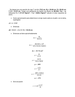 Se desea que una sección de viga T con b = 76.2 cm. Bw = 30.48 cm. D = 58.42 cm.
Y hf = 10.16 cm. Tenga una resistencia de flexión de diseño de 80.5301 Ton – m.
Utilizando f´c = 211.01 Kg/cm2
. Y fy = 4220.2 Kg/cm2
calcular el área requerida de
acero.
Como aproximación para determinar si el eje neutro está en el patín o en el alma,
supóngase:
Jd = d - 0.5hf
Entonces
Jd = 58.42 – (.5) (10.16) = 53.34 cm.
Entonces se tiene aproximadamente
De la ecuación