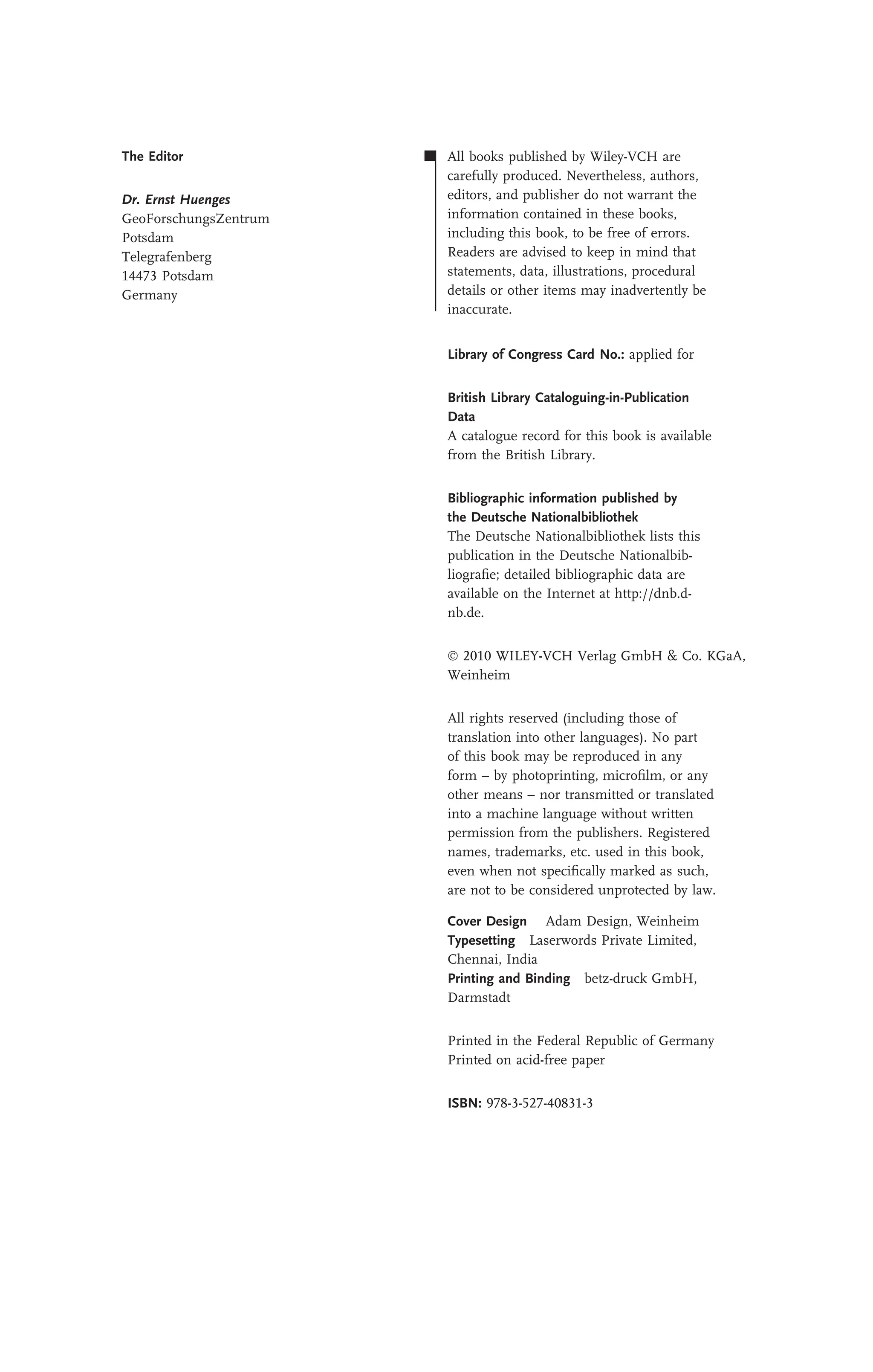 The Editor
Dr. Ernst Huenges
GeoForschungsZentrum
Potsdam
Telegrafenberg
14473 Potsdam
Germany
All books published by Wiley-VCH are
carefully produced. Nevertheless, authors,
editors, and publisher do not warrant the
information contained in these books,
including this book, to be free of errors.
Readers are advised to keep in mind that
statements, data, illustrations, procedural
details or other items may inadvertently be
inaccurate.
Library of Congress Card No.: applied for
British Library Cataloguing-in-Publication
Data
A catalogue record for this book is available
from the British Library.
Bibliographic information published by
the Deutsche Nationalbibliothek
The Deutsche Nationalbibliothek lists this
publication in the Deutsche Nationalbib-
liograﬁe; detailed bibliographic data are
available on the Internet at http://dnb.d-
nb.de.
 2010 WILEY-VCH Verlag GmbH & Co. KGaA,
Weinheim
All rights reserved (including those of
translation into other languages). No part
of this book may be reproduced in any
form – by photoprinting, microﬁlm, or any
other means – nor transmitted or translated
into a machine language without written
permission from the publishers. Registered
names, trademarks, etc. used in this book,
even when not speciﬁcally marked as such,
are not to be considered unprotected by law.
Cover Design Adam Design, Weinheim
Typesetting Laserwords Private Limited,
Chennai, India
Printing and Binding betz-druck GmbH,
Darmstadt
Printed in the Federal Republic of Germany
Printed on acid-free paper
ISBN: 978-3-527-40831-3
 
