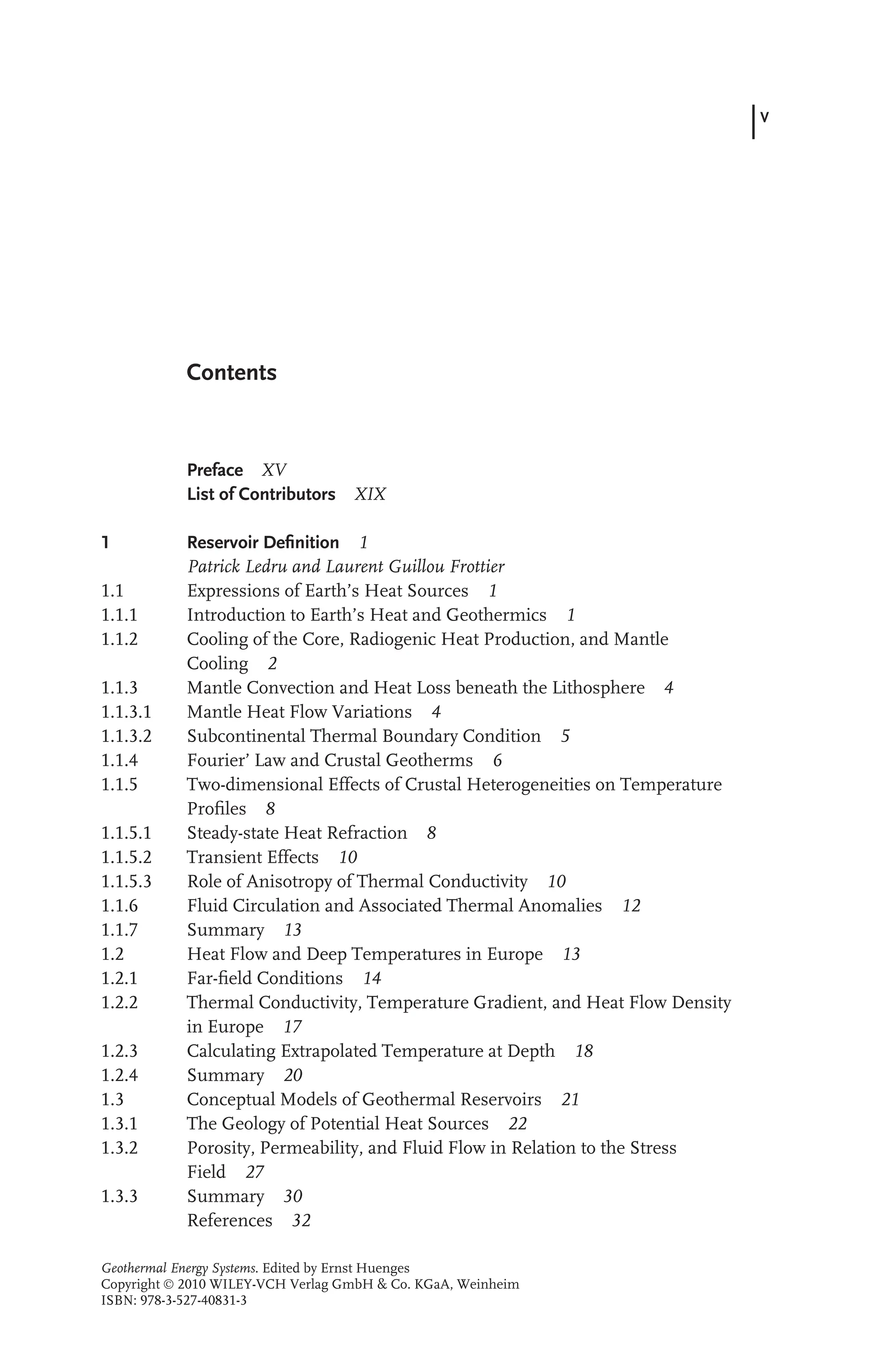 V
Contents
Preface XV
List of Contributors XIX
1 Reservoir Deﬁnition 1
Patrick Ledru and Laurent Guillou Frottier
1.1 Expressions of Earth’s Heat Sources 1
1.1.1 Introduction to Earth’s Heat and Geothermics 1
1.1.2 Cooling of the Core, Radiogenic Heat Production, and Mantle
Cooling 2
1.1.3 Mantle Convection and Heat Loss beneath the Lithosphere 4
1.1.3.1 Mantle Heat Flow Variations 4
1.1.3.2 Subcontinental Thermal Boundary Condition 5
1.1.4 Fourier’ Law and Crustal Geotherms 6
1.1.5 Two-dimensional Effects of Crustal Heterogeneities on Temperature
Proﬁles 8
1.1.5.1 Steady-state Heat Refraction 8
1.1.5.2 Transient Effects 10
1.1.5.3 Role of Anisotropy of Thermal Conductivity 10
1.1.6 Fluid Circulation and Associated Thermal Anomalies 12
1.1.7 Summary 13
1.2 Heat Flow and Deep Temperatures in Europe 13
1.2.1 Far-ﬁeld Conditions 14
1.2.2 Thermal Conductivity, Temperature Gradient, and Heat Flow Density
in Europe 17
1.2.3 Calculating Extrapolated Temperature at Depth 18
1.2.4 Summary 20
1.3 Conceptual Models of Geothermal Reservoirs 21
1.3.1 The Geology of Potential Heat Sources 22
1.3.2 Porosity, Permeability, and Fluid Flow in Relation to the Stress
Field 27
1.3.3 Summary 30
References 32
Geothermal Energy Systems. Edited by Ernst Huenges
Copyright  2010 WILEY-VCH Verlag GmbH & Co. KGaA, Weinheim
ISBN: 978-3-527-40831-3
 