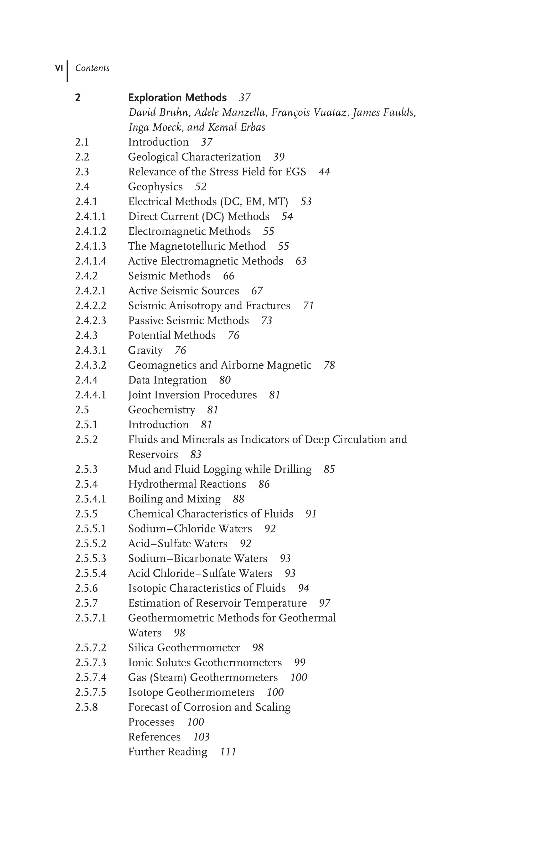 VI Contents
2 Exploration Methods 37
David Bruhn, Adele Manzella, François Vuataz, James Faulds,
Inga Moeck, and Kemal Erbas
2.1 Introduction 37
2.2 Geological Characterization 39
2.3 Relevance of the Stress Field for EGS 44
2.4 Geophysics 52
2.4.1 Electrical Methods (DC, EM, MT) 53
2.4.1.1 Direct Current (DC) Methods 54
2.4.1.2 Electromagnetic Methods 55
2.4.1.3 The Magnetotelluric Method 55
2.4.1.4 Active Electromagnetic Methods 63
2.4.2 Seismic Methods 66
2.4.2.1 Active Seismic Sources 67
2.4.2.2 Seismic Anisotropy and Fractures 71
2.4.2.3 Passive Seismic Methods 73
2.4.3 Potential Methods 76
2.4.3.1 Gravity 76
2.4.3.2 Geomagnetics and Airborne Magnetic 78
2.4.4 Data Integration 80
2.4.4.1 Joint Inversion Procedures 81
2.5 Geochemistry 81
2.5.1 Introduction 81
2.5.2 Fluids and Minerals as Indicators of Deep Circulation and
Reservoirs 83
2.5.3 Mud and Fluid Logging while Drilling 85
2.5.4 Hydrothermal Reactions 86
2.5.4.1 Boiling and Mixing 88
2.5.5 Chemical Characteristics of Fluids 91
2.5.5.1 Sodium–Chloride Waters 92
2.5.5.2 Acid–Sulfate Waters 92
2.5.5.3 Sodium–Bicarbonate Waters 93
2.5.5.4 Acid Chloride–Sulfate Waters 93
2.5.6 Isotopic Characteristics of Fluids 94
2.5.7 Estimation of Reservoir Temperature 97
2.5.7.1 Geothermometric Methods for Geothermal
Waters 98
2.5.7.2 Silica Geothermometer 98
2.5.7.3 Ionic Solutes Geothermometers 99
2.5.7.4 Gas (Steam) Geothermometers 100
2.5.7.5 Isotope Geothermometers 100
2.5.8 Forecast of Corrosion and Scaling
Processes 100
References 103
Further Reading 111
 