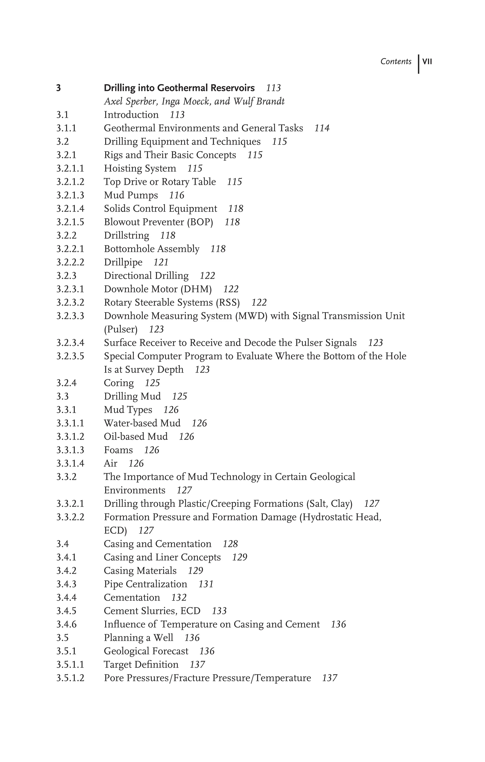 Contents VII
3 Drilling into Geothermal Reservoirs 113
Axel Sperber, Inga Moeck, and Wulf Brandt
3.1 Introduction 113
3.1.1 Geothermal Environments and General Tasks 114
3.2 Drilling Equipment and Techniques 115
3.2.1 Rigs and Their Basic Concepts 115
3.2.1.1 Hoisting System 115
3.2.1.2 Top Drive or Rotary Table 115
3.2.1.3 Mud Pumps 116
3.2.1.4 Solids Control Equipment 118
3.2.1.5 Blowout Preventer (BOP) 118
3.2.2 Drillstring 118
3.2.2.1 Bottomhole Assembly 118
3.2.2.2 Drillpipe 121
3.2.3 Directional Drilling 122
3.2.3.1 Downhole Motor (DHM) 122
3.2.3.2 Rotary Steerable Systems (RSS) 122
3.2.3.3 Downhole Measuring System (MWD) with Signal Transmission Unit
(Pulser) 123
3.2.3.4 Surface Receiver to Receive and Decode the Pulser Signals 123
3.2.3.5 Special Computer Program to Evaluate Where the Bottom of the Hole
Is at Survey Depth 123
3.2.4 Coring 125
3.3 Drilling Mud 125
3.3.1 Mud Types 126
3.3.1.1 Water-based Mud 126
3.3.1.2 Oil-based Mud 126
3.3.1.3 Foams 126
3.3.1.4 Air 126
3.3.2 The Importance of Mud Technology in Certain Geological
Environments 127
3.3.2.1 Drilling through Plastic/Creeping Formations (Salt, Clay) 127
3.3.2.2 Formation Pressure and Formation Damage (Hydrostatic Head,
ECD) 127
3.4 Casing and Cementation 128
3.4.1 Casing and Liner Concepts 129
3.4.2 Casing Materials 129
3.4.3 Pipe Centralization 131
3.4.4 Cementation 132
3.4.5 Cement Slurries, ECD 133
3.4.6 Inﬂuence of Temperature on Casing and Cement 136
3.5 Planning a Well 136
3.5.1 Geological Forecast 136
3.5.1.1 Target Deﬁnition 137
3.5.1.2 Pore Pressures/Fracture Pressure/Temperature 137
 
