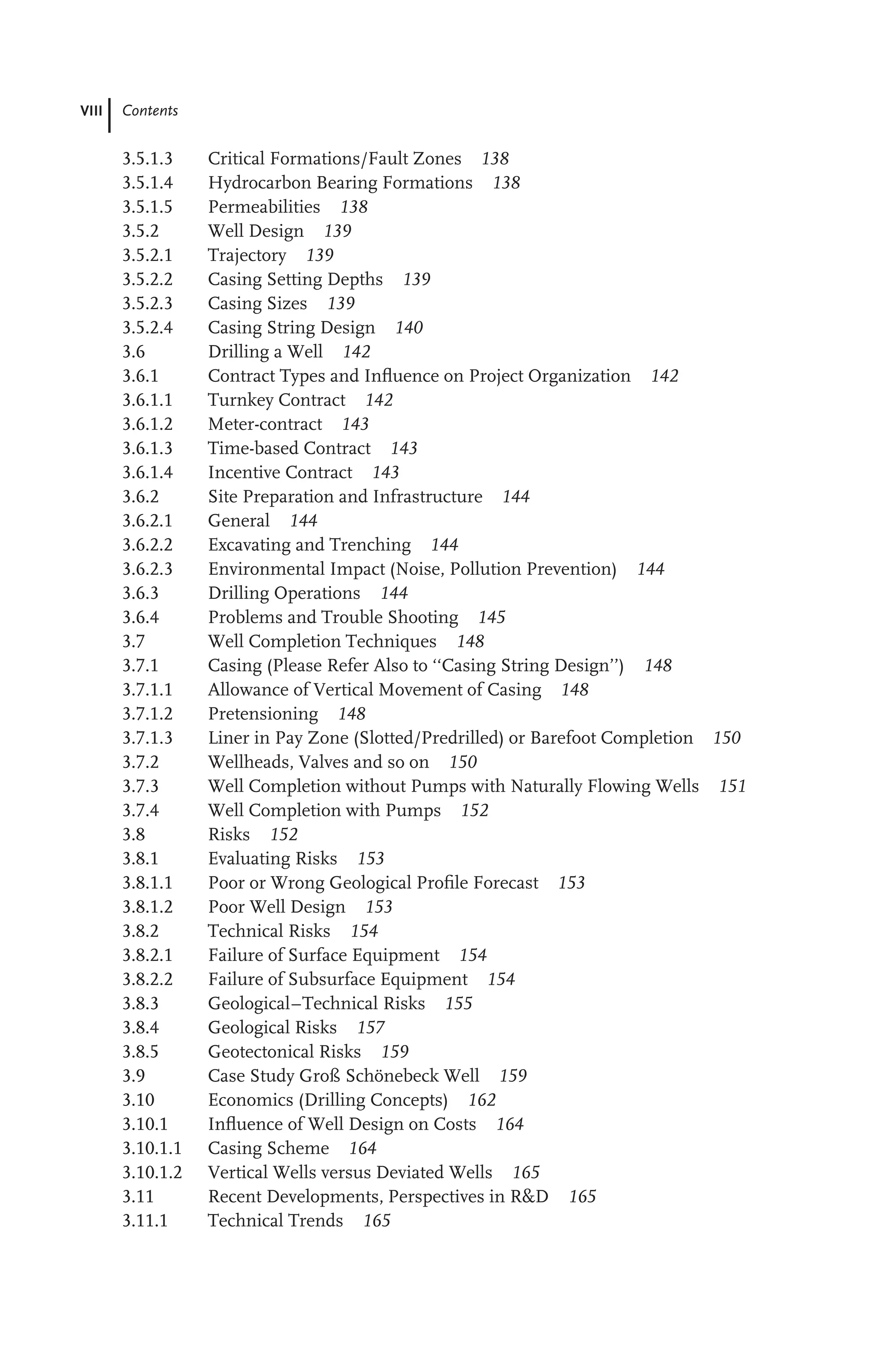 VIII Contents
3.5.1.3 Critical Formations/Fault Zones 138
3.5.1.4 Hydrocarbon Bearing Formations 138
3.5.1.5 Permeabilities 138
3.5.2 Well Design 139
3.5.2.1 Trajectory 139
3.5.2.2 Casing Setting Depths 139
3.5.2.3 Casing Sizes 139
3.5.2.4 Casing String Design 140
3.6 Drilling a Well 142
3.6.1 Contract Types and Inﬂuence on Project Organization 142
3.6.1.1 Turnkey Contract 142
3.6.1.2 Meter-contract 143
3.6.1.3 Time-based Contract 143
3.6.1.4 Incentive Contract 143
3.6.2 Site Preparation and Infrastructure 144
3.6.2.1 General 144
3.6.2.2 Excavating and Trenching 144
3.6.2.3 Environmental Impact (Noise, Pollution Prevention) 144
3.6.3 Drilling Operations 144
3.6.4 Problems and Trouble Shooting 145
3.7 Well Completion Techniques 148
3.7.1 Casing (Please Refer Also to ‘‘Casing String Design’’) 148
3.7.1.1 Allowance of Vertical Movement of Casing 148
3.7.1.2 Pretensioning 148
3.7.1.3 Liner in Pay Zone (Slotted/Predrilled) or Barefoot Completion 150
3.7.2 Wellheads, Valves and so on 150
3.7.3 Well Completion without Pumps with Naturally Flowing Wells 151
3.7.4 Well Completion with Pumps 152
3.8 Risks 152
3.8.1 Evaluating Risks 153
3.8.1.1 Poor or Wrong Geological Proﬁle Forecast 153
3.8.1.2 Poor Well Design 153
3.8.2 Technical Risks 154
3.8.2.1 Failure of Surface Equipment 154
3.8.2.2 Failure of Subsurface Equipment 154
3.8.3 Geological–Technical Risks 155
3.8.4 Geological Risks 157
3.8.5 Geotectonical Risks 159
3.9 Case Study Groß Schönebeck Well 159
3.10 Economics (Drilling Concepts) 162
3.10.1 Inﬂuence of Well Design on Costs 164
3.10.1.1 Casing Scheme 164
3.10.1.2 Vertical Wells versus Deviated Wells 165
3.11 Recent Developments, Perspectives in R&D 165
3.11.1 Technical Trends 165
 