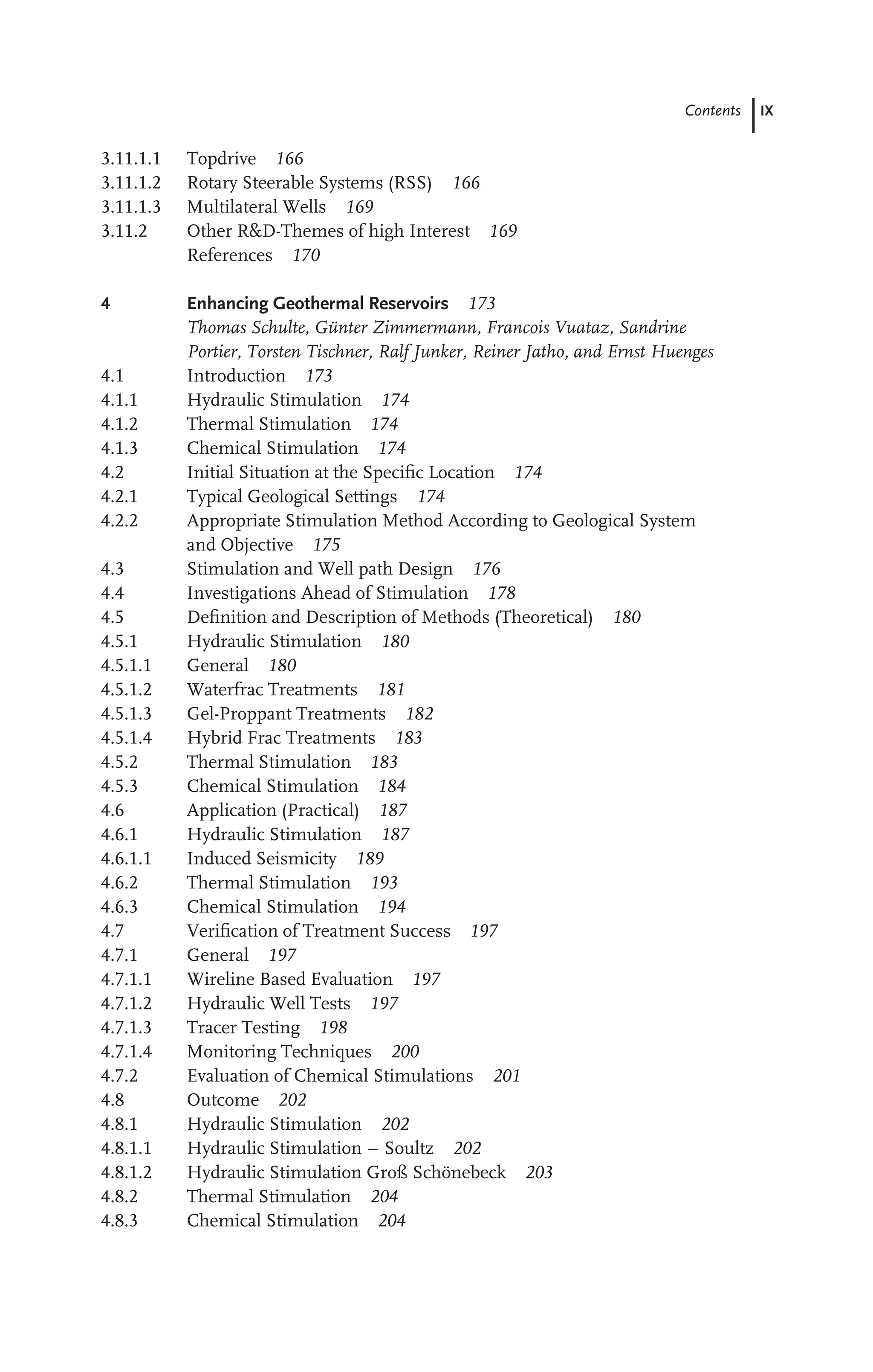 Contents IX
3.11.1.1 Topdrive 166
3.11.1.2 Rotary Steerable Systems (RSS) 166
3.11.1.3 Multilateral Wells 169
3.11.2 Other R&D-Themes of high Interest 169
References 170
4 Enhancing Geothermal Reservoirs 173
Thomas Schulte, Günter Zimmermann, Francois Vuataz, Sandrine
Portier, Torsten Tischner, Ralf Junker, Reiner Jatho, and Ernst Huenges
4.1 Introduction 173
4.1.1 Hydraulic Stimulation 174
4.1.2 Thermal Stimulation 174
4.1.3 Chemical Stimulation 174
4.2 Initial Situation at the Speciﬁc Location 174
4.2.1 Typical Geological Settings 174
4.2.2 Appropriate Stimulation Method According to Geological System
and Objective 175
4.3 Stimulation and Well path Design 176
4.4 Investigations Ahead of Stimulation 178
4.5 Deﬁnition and Description of Methods (Theoretical) 180
4.5.1 Hydraulic Stimulation 180
4.5.1.1 General 180
4.5.1.2 Waterfrac Treatments 181
4.5.1.3 Gel-Proppant Treatments 182
4.5.1.4 Hybrid Frac Treatments 183
4.5.2 Thermal Stimulation 183
4.5.3 Chemical Stimulation 184
4.6 Application (Practical) 187
4.6.1 Hydraulic Stimulation 187
4.6.1.1 Induced Seismicity 189
4.6.2 Thermal Stimulation 193
4.6.3 Chemical Stimulation 194
4.7 Veriﬁcation of Treatment Success 197
4.7.1 General 197
4.7.1.1 Wireline Based Evaluation 197
4.7.1.2 Hydraulic Well Tests 197
4.7.1.3 Tracer Testing 198
4.7.1.4 Monitoring Techniques 200
4.7.2 Evaluation of Chemical Stimulations 201
4.8 Outcome 202
4.8.1 Hydraulic Stimulation 202
4.8.1.1 Hydraulic Stimulation – Soultz 202
4.8.1.2 Hydraulic Stimulation Groß Schönebeck 203
4.8.2 Thermal Stimulation 204
4.8.3 Chemical Stimulation 204
 