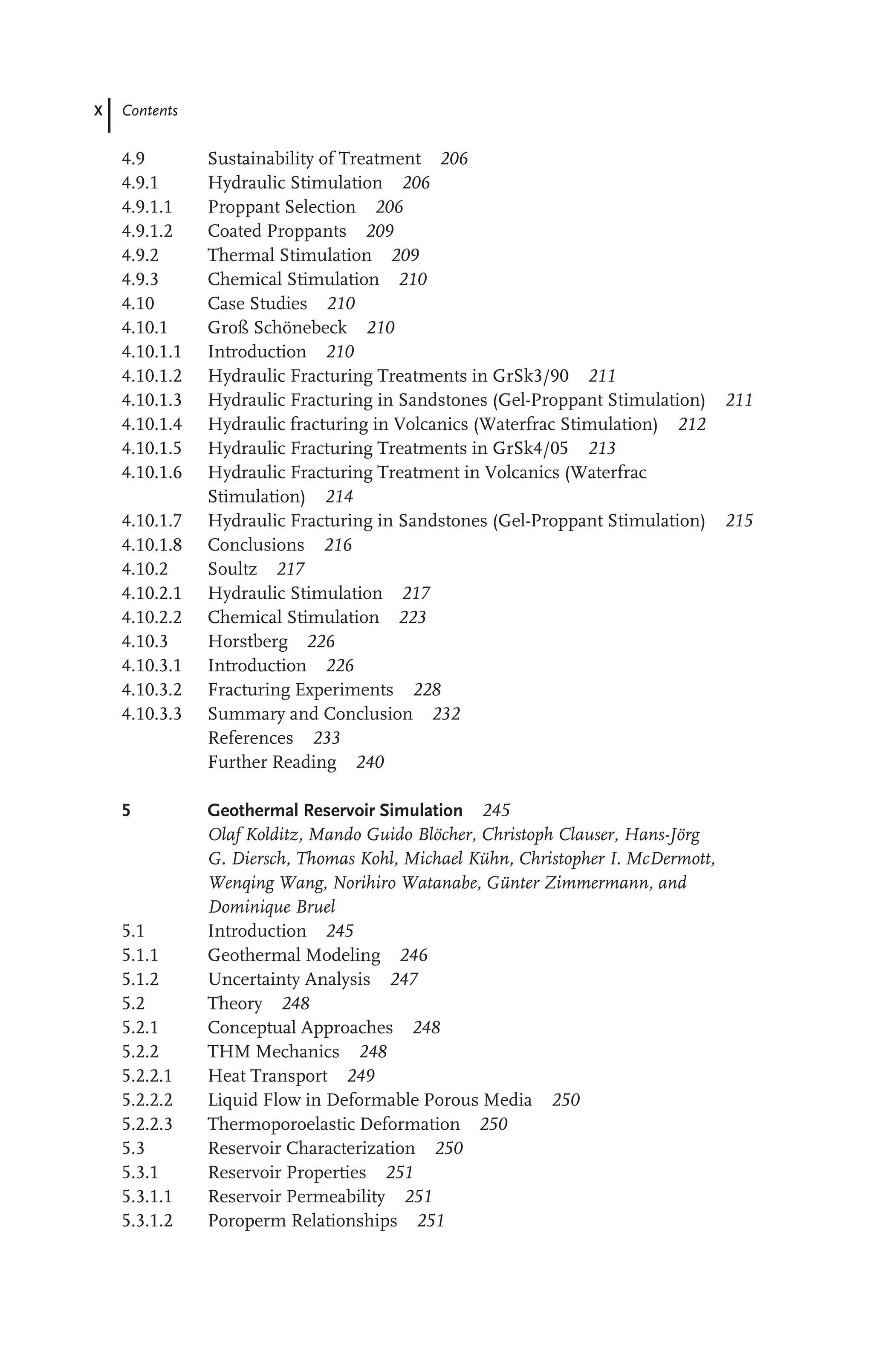 X Contents
4.9 Sustainability of Treatment 206
4.9.1 Hydraulic Stimulation 206
4.9.1.1 Proppant Selection 206
4.9.1.2 Coated Proppants 209
4.9.2 Thermal Stimulation 209
4.9.3 Chemical Stimulation 210
4.10 Case Studies 210
4.10.1 Groß Schönebeck 210
4.10.1.1 Introduction 210
4.10.1.2 Hydraulic Fracturing Treatments in GrSk3/90 211
4.10.1.3 Hydraulic Fracturing in Sandstones (Gel-Proppant Stimulation) 211
4.10.1.4 Hydraulic fracturing in Volcanics (Waterfrac Stimulation) 212
4.10.1.5 Hydraulic Fracturing Treatments in GrSk4/05 213
4.10.1.6 Hydraulic Fracturing Treatment in Volcanics (Waterfrac
Stimulation) 214
4.10.1.7 Hydraulic Fracturing in Sandstones (Gel-Proppant Stimulation) 215
4.10.1.8 Conclusions 216
4.10.2 Soultz 217
4.10.2.1 Hydraulic Stimulation 217
4.10.2.2 Chemical Stimulation 223
4.10.3 Horstberg 226
4.10.3.1 Introduction 226
4.10.3.2 Fracturing Experiments 228
4.10.3.3 Summary and Conclusion 232
References 233
Further Reading 240
5 Geothermal Reservoir Simulation 245
Olaf Kolditz, Mando Guido Blöcher, Christoph Clauser, Hans-Jörg
G. Diersch, Thomas Kohl, Michael Kühn, Christopher I. McDermott,
Wenqing Wang, Norihiro Watanabe, Günter Zimmermann, and
Dominique Bruel
5.1 Introduction 245
5.1.1 Geothermal Modeling 246
5.1.2 Uncertainty Analysis 247
5.2 Theory 248
5.2.1 Conceptual Approaches 248
5.2.2 THM Mechanics 248
5.2.2.1 Heat Transport 249
5.2.2.2 Liquid Flow in Deformable Porous Media 250
5.2.2.3 Thermoporoelastic Deformation 250
5.3 Reservoir Characterization 250
5.3.1 Reservoir Properties 251
5.3.1.1 Reservoir Permeability 251
5.3.1.2 Poroperm Relationships 251
 