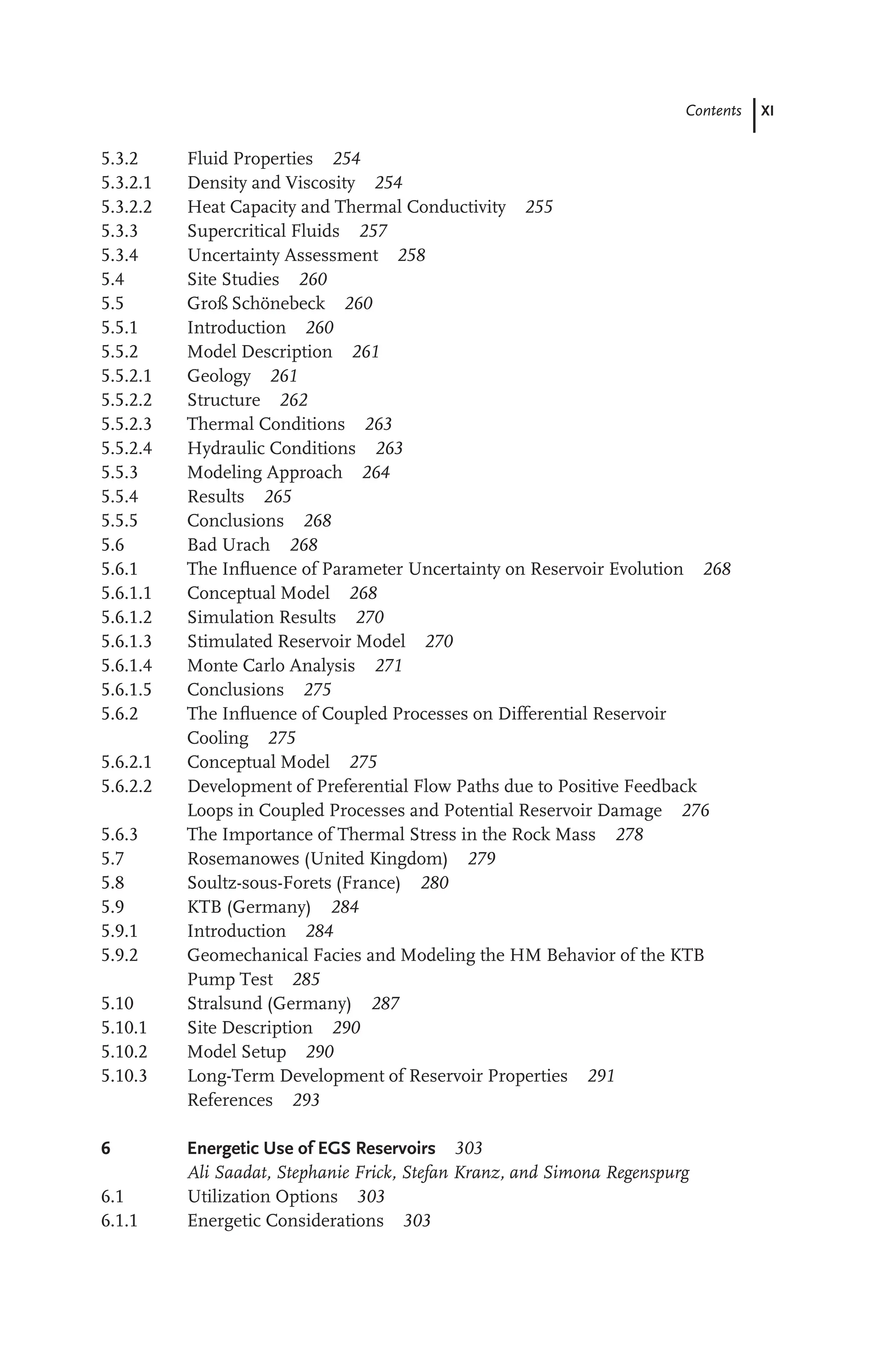 Contents XI
5.3.2 Fluid Properties 254
5.3.2.1 Density and Viscosity 254
5.3.2.2 Heat Capacity and Thermal Conductivity 255
5.3.3 Supercritical Fluids 257
5.3.4 Uncertainty Assessment 258
5.4 Site Studies 260
5.5 Groß Schönebeck 260
5.5.1 Introduction 260
5.5.2 Model Description 261
5.5.2.1 Geology 261
5.5.2.2 Structure 262
5.5.2.3 Thermal Conditions 263
5.5.2.4 Hydraulic Conditions 263
5.5.3 Modeling Approach 264
5.5.4 Results 265
5.5.5 Conclusions 268
5.6 Bad Urach 268
5.6.1 The Inﬂuence of Parameter Uncertainty on Reservoir Evolution 268
5.6.1.1 Conceptual Model 268
5.6.1.2 Simulation Results 270
5.6.1.3 Stimulated Reservoir Model 270
5.6.1.4 Monte Carlo Analysis 271
5.6.1.5 Conclusions 275
5.6.2 The Inﬂuence of Coupled Processes on Differential Reservoir
Cooling 275
5.6.2.1 Conceptual Model 275
5.6.2.2 Development of Preferential Flow Paths due to Positive Feedback
Loops in Coupled Processes and Potential Reservoir Damage 276
5.6.3 The Importance of Thermal Stress in the Rock Mass 278
5.7 Rosemanowes (United Kingdom) 279
5.8 Soultz-sous-Forets (France) 280
5.9 KTB (Germany) 284
5.9.1 Introduction 284
5.9.2 Geomechanical Facies and Modeling the HM Behavior of the KTB
Pump Test 285
5.10 Stralsund (Germany) 287
5.10.1 Site Description 290
5.10.2 Model Setup 290
5.10.3 Long-Term Development of Reservoir Properties 291
References 293
6 Energetic Use of EGS Reservoirs 303
Ali Saadat, Stephanie Frick, Stefan Kranz, and Simona Regenspurg
6.1 Utilization Options 303
6.1.1 Energetic Considerations 303
 
