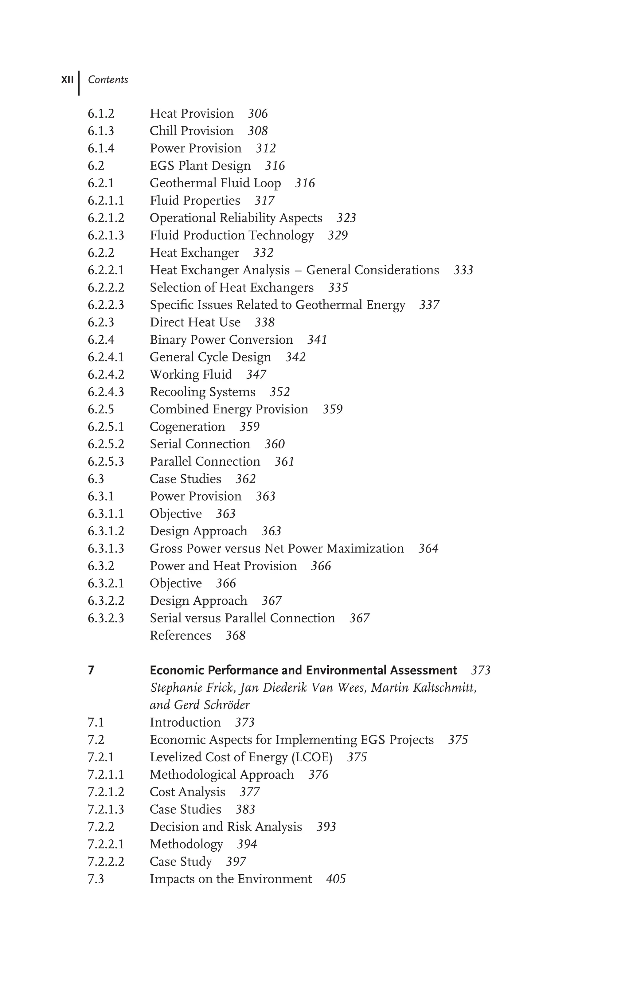 XII Contents
6.1.2 Heat Provision 306
6.1.3 Chill Provision 308
6.1.4 Power Provision 312
6.2 EGS Plant Design 316
6.2.1 Geothermal Fluid Loop 316
6.2.1.1 Fluid Properties 317
6.2.1.2 Operational Reliability Aspects 323
6.2.1.3 Fluid Production Technology 329
6.2.2 Heat Exchanger 332
6.2.2.1 Heat Exchanger Analysis – General Considerations 333
6.2.2.2 Selection of Heat Exchangers 335
6.2.2.3 Speciﬁc Issues Related to Geothermal Energy 337
6.2.3 Direct Heat Use 338
6.2.4 Binary Power Conversion 341
6.2.4.1 General Cycle Design 342
6.2.4.2 Working Fluid 347
6.2.4.3 Recooling Systems 352
6.2.5 Combined Energy Provision 359
6.2.5.1 Cogeneration 359
6.2.5.2 Serial Connection 360
6.2.5.3 Parallel Connection 361
6.3 Case Studies 362
6.3.1 Power Provision 363
6.3.1.1 Objective 363
6.3.1.2 Design Approach 363
6.3.1.3 Gross Power versus Net Power Maximization 364
6.3.2 Power and Heat Provision 366
6.3.2.1 Objective 366
6.3.2.2 Design Approach 367
6.3.2.3 Serial versus Parallel Connection 367
References 368
7 Economic Performance and Environmental Assessment 373
Stephanie Frick, Jan Diederik Van Wees, Martin Kaltschmitt,
and Gerd Schröder
7.1 Introduction 373
7.2 Economic Aspects for Implementing EGS Projects 375
7.2.1 Levelized Cost of Energy (LCOE) 375
7.2.1.1 Methodological Approach 376
7.2.1.2 Cost Analysis 377
7.2.1.3 Case Studies 383
7.2.2 Decision and Risk Analysis 393
7.2.2.1 Methodology 394
7.2.2.2 Case Study 397
7.3 Impacts on the Environment 405
 