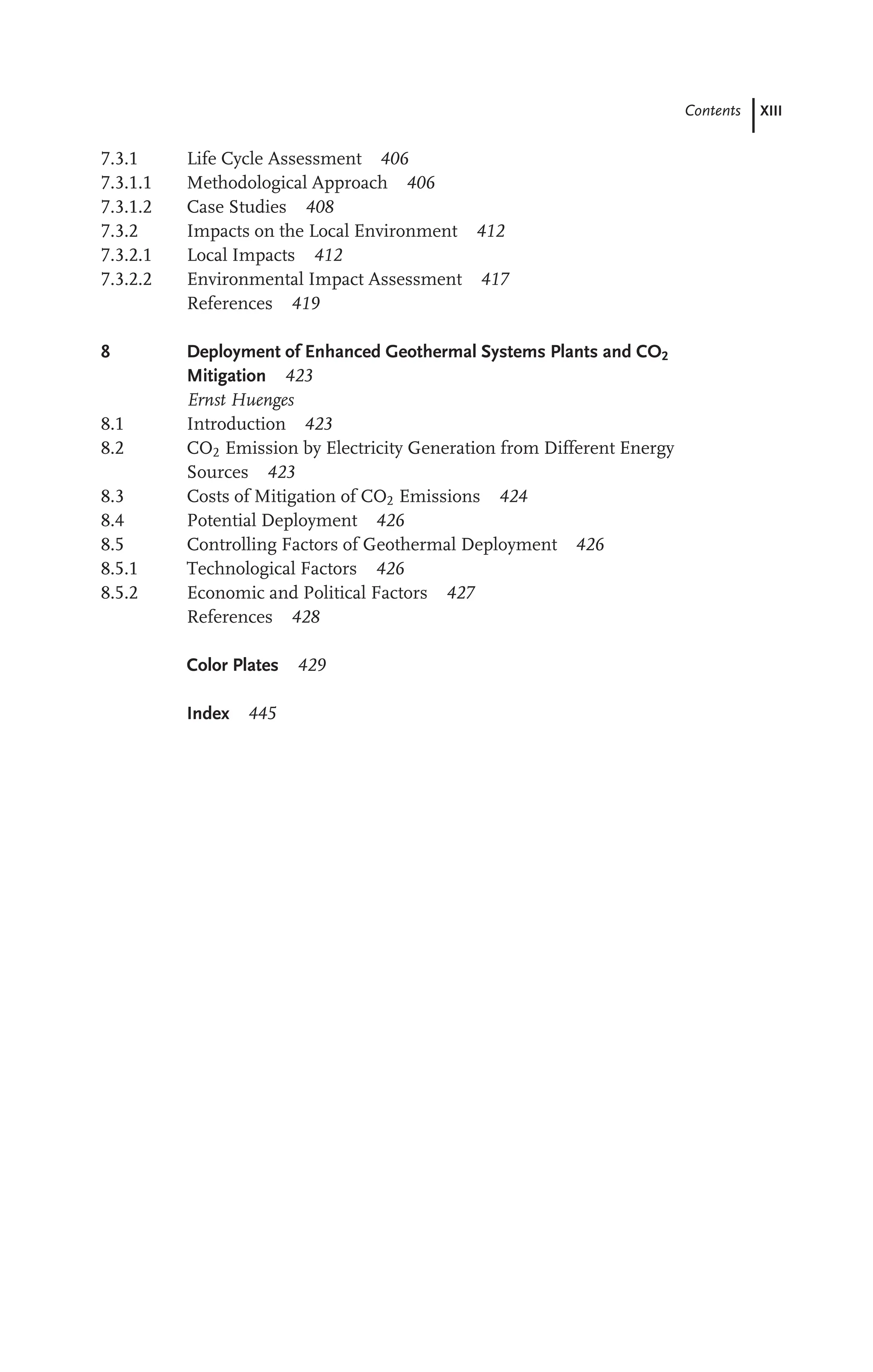 Contents XIII
7.3.1 Life Cycle Assessment 406
7.3.1.1 Methodological Approach 406
7.3.1.2 Case Studies 408
7.3.2 Impacts on the Local Environment 412
7.3.2.1 Local Impacts 412
7.3.2.2 Environmental Impact Assessment 417
References 419
8 Deployment of Enhanced Geothermal Systems Plants and CO2
Mitigation 423
Ernst Huenges
8.1 Introduction 423
8.2 CO2 Emission by Electricity Generation from Different Energy
Sources 423
8.3 Costs of Mitigation of CO2 Emissions 424
8.4 Potential Deployment 426
8.5 Controlling Factors of Geothermal Deployment 426
8.5.1 Technological Factors 426
8.5.2 Economic and Political Factors 427
References 428
Color Plates 429
Index 445
 