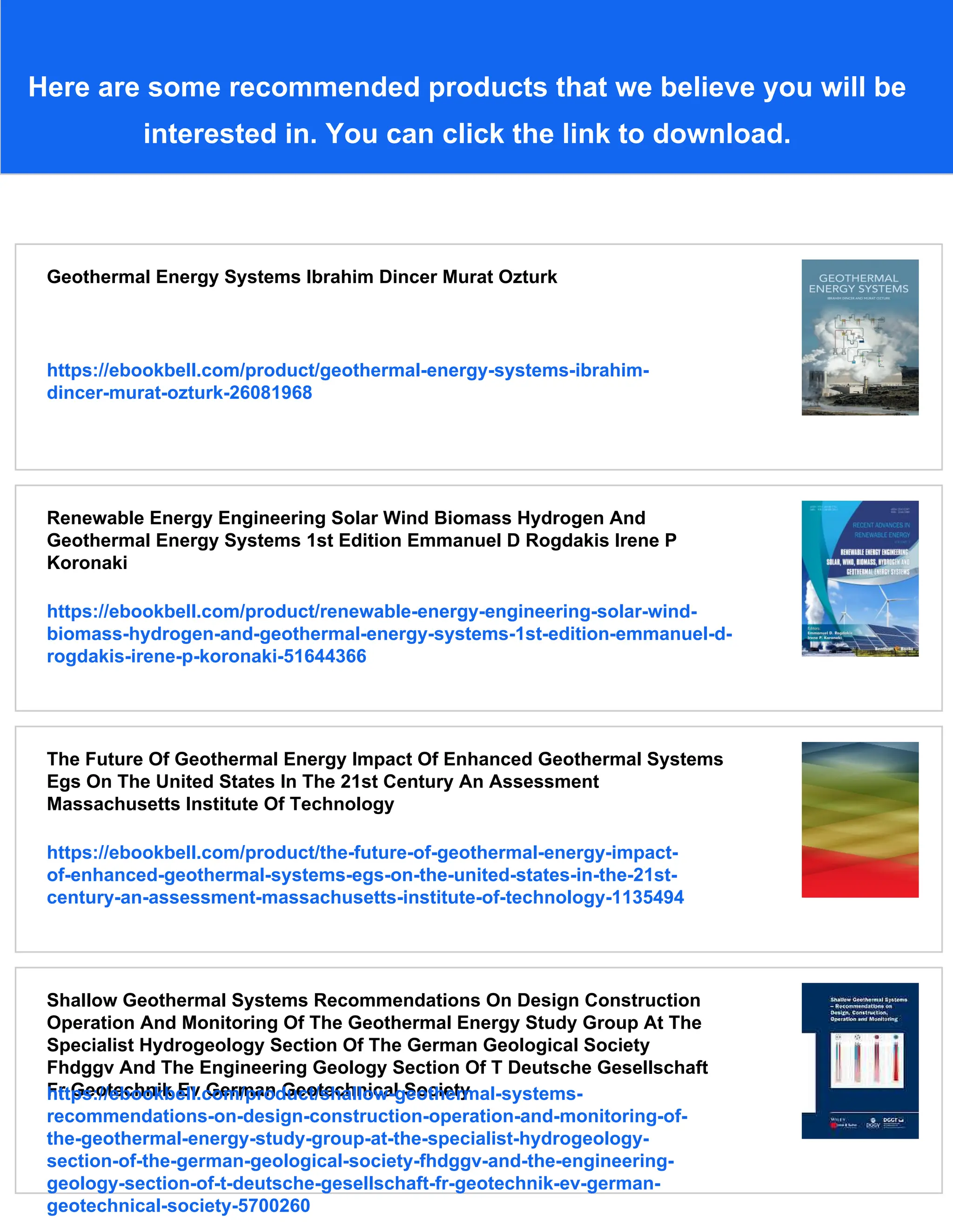 Here are some recommended products that we believe you will be
interested in. You can click the link to download.
Geothermal Energy Systems Ibrahim Dincer Murat Ozturk
https://ebookbell.com/product/geothermal-energy-systems-ibrahim-
dincer-murat-ozturk-26081968
Renewable Energy Engineering Solar Wind Biomass Hydrogen And
Geothermal Energy Systems 1st Edition Emmanuel D Rogdakis Irene P
Koronaki
https://ebookbell.com/product/renewable-energy-engineering-solar-wind-
biomass-hydrogen-and-geothermal-energy-systems-1st-edition-emmanuel-d-
rogdakis-irene-p-koronaki-51644366
The Future Of Geothermal Energy Impact Of Enhanced Geothermal Systems
Egs On The United States In The 21st Century An Assessment
Massachusetts Institute Of Technology
https://ebookbell.com/product/the-future-of-geothermal-energy-impact-
of-enhanced-geothermal-systems-egs-on-the-united-states-in-the-21st-
century-an-assessment-massachusetts-institute-of-technology-1135494
Shallow Geothermal Systems Recommendations On Design Construction
Operation And Monitoring Of The Geothermal Energy Study Group At The
Specialist Hydrogeology Section Of The German Geological Society
Fhdggv And The Engineering Geology Section Of T Deutsche Gesellschaft
Fr Geotechnik Ev German Geotechnical Society
https://ebookbell.com/product/shallow-geothermal-systems-
recommendations-on-design-construction-operation-and-monitoring-of-
the-geothermal-energy-study-group-at-the-specialist-hydrogeology-
section-of-the-german-geological-society-fhdggv-and-the-engineering-
geology-section-of-t-deutsche-gesellschaft-fr-geotechnik-ev-german-
geotechnical-society-5700260
 
