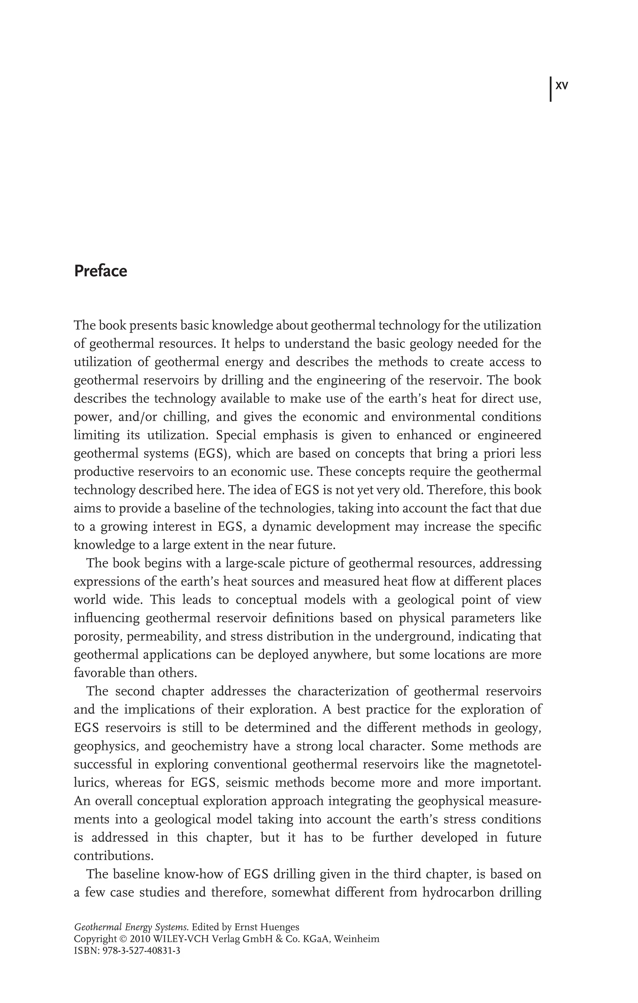 XV
Preface
The book presents basic knowledge about geothermal technology for the utilization
of geothermal resources. It helps to understand the basic geology needed for the
utilization of geothermal energy and describes the methods to create access to
geothermal reservoirs by drilling and the engineering of the reservoir. The book
describes the technology available to make use of the earth’s heat for direct use,
power, and/or chilling, and gives the economic and environmental conditions
limiting its utilization. Special emphasis is given to enhanced or engineered
geothermal systems (EGS), which are based on concepts that bring a priori less
productive reservoirs to an economic use. These concepts require the geothermal
technology described here. The idea of EGS is not yet very old. Therefore, this book
aims to provide a baseline of the technologies, taking into account the fact that due
to a growing interest in EGS, a dynamic development may increase the speciﬁc
knowledge to a large extent in the near future.
The book begins with a large-scale picture of geothermal resources, addressing
expressions of the earth’s heat sources and measured heat ﬂow at different places
world wide. This leads to conceptual models with a geological point of view
inﬂuencing geothermal reservoir deﬁnitions based on physical parameters like
porosity, permeability, and stress distribution in the underground, indicating that
geothermal applications can be deployed anywhere, but some locations are more
favorable than others.
The second chapter addresses the characterization of geothermal reservoirs
and the implications of their exploration. A best practice for the exploration of
EGS reservoirs is still to be determined and the different methods in geology,
geophysics, and geochemistry have a strong local character. Some methods are
successful in exploring conventional geothermal reservoirs like the magnetotel-
lurics, whereas for EGS, seismic methods become more and more important.
An overall conceptual exploration approach integrating the geophysical measure-
ments into a geological model taking into account the earth’s stress conditions
is addressed in this chapter, but it has to be further developed in future
contributions.
The baseline know-how of EGS drilling given in the third chapter, is based on
a few case studies and therefore, somewhat different from hydrocarbon drilling
Geothermal Energy Systems. Edited by Ernst Huenges
Copyright  2010 WILEY-VCH Verlag GmbH & Co. KGaA, Weinheim
ISBN: 978-3-527-40831-3
 