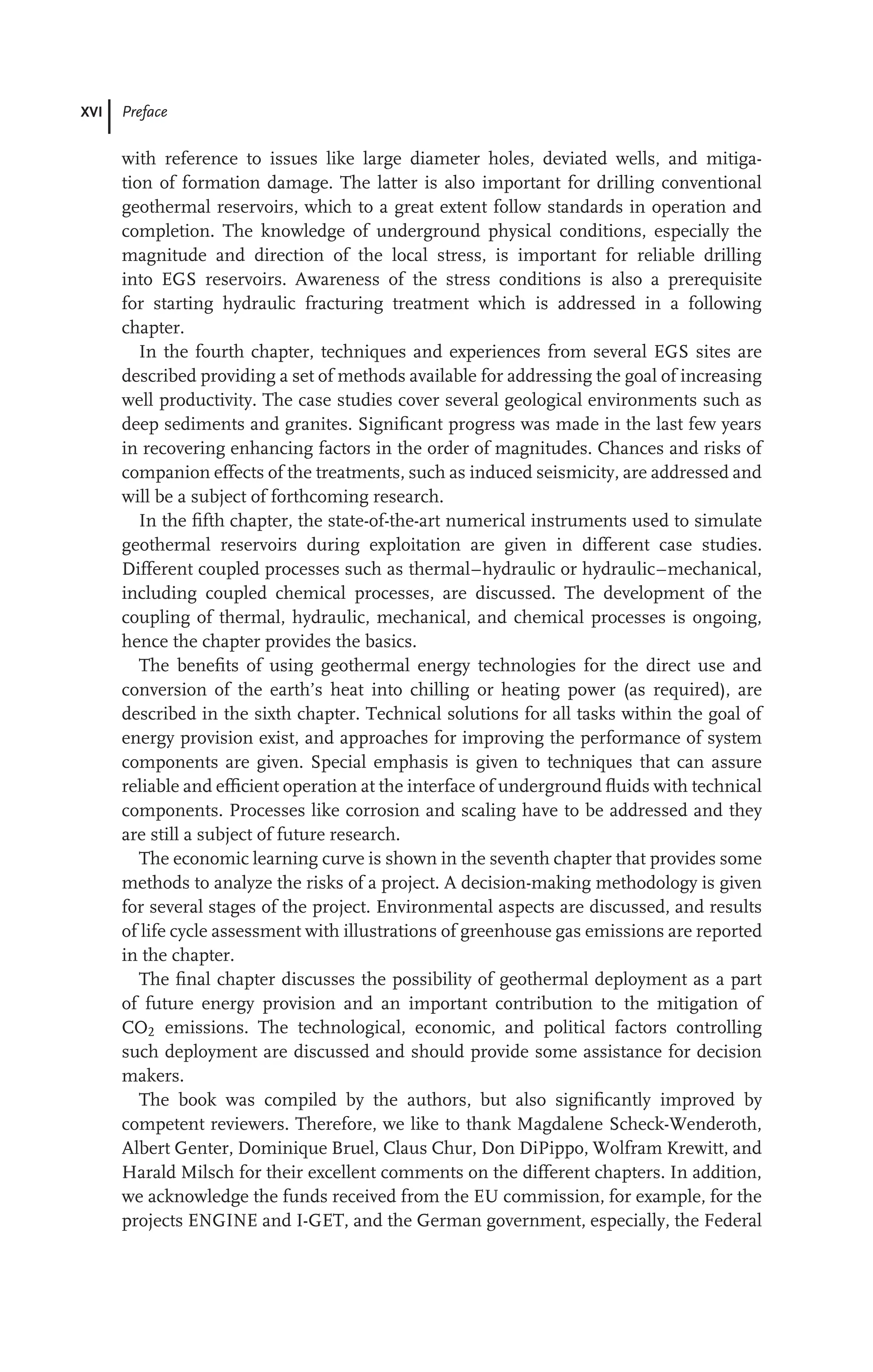XVI Preface
with reference to issues like large diameter holes, deviated wells, and mitiga-
tion of formation damage. The latter is also important for drilling conventional
geothermal reservoirs, which to a great extent follow standards in operation and
completion. The knowledge of underground physical conditions, especially the
magnitude and direction of the local stress, is important for reliable drilling
into EGS reservoirs. Awareness of the stress conditions is also a prerequisite
for starting hydraulic fracturing treatment which is addressed in a following
chapter.
In the fourth chapter, techniques and experiences from several EGS sites are
described providing a set of methods available for addressing the goal of increasing
well productivity. The case studies cover several geological environments such as
deep sediments and granites. Signiﬁcant progress was made in the last few years
in recovering enhancing factors in the order of magnitudes. Chances and risks of
companion effects of the treatments, such as induced seismicity, are addressed and
will be a subject of forthcoming research.
In the ﬁfth chapter, the state-of-the-art numerical instruments used to simulate
geothermal reservoirs during exploitation are given in different case studies.
Different coupled processes such as thermal–hydraulic or hydraulic–mechanical,
including coupled chemical processes, are discussed. The development of the
coupling of thermal, hydraulic, mechanical, and chemical processes is ongoing,
hence the chapter provides the basics.
The beneﬁts of using geothermal energy technologies for the direct use and
conversion of the earth’s heat into chilling or heating power (as required), are
described in the sixth chapter. Technical solutions for all tasks within the goal of
energy provision exist, and approaches for improving the performance of system
components are given. Special emphasis is given to techniques that can assure
reliable and efﬁcient operation at the interface of underground ﬂuids with technical
components. Processes like corrosion and scaling have to be addressed and they
are still a subject of future research.
The economic learning curve is shown in the seventh chapter that provides some
methods to analyze the risks of a project. A decision-making methodology is given
for several stages of the project. Environmental aspects are discussed, and results
of life cycle assessment with illustrations of greenhouse gas emissions are reported
in the chapter.
The ﬁnal chapter discusses the possibility of geothermal deployment as a part
of future energy provision and an important contribution to the mitigation of
CO2 emissions. The technological, economic, and political factors controlling
such deployment are discussed and should provide some assistance for decision
makers.
The book was compiled by the authors, but also signiﬁcantly improved by
competent reviewers. Therefore, we like to thank Magdalene Scheck-Wenderoth,
Albert Genter, Dominique Bruel, Claus Chur, Don DiPippo, Wolfram Krewitt, and
Harald Milsch for their excellent comments on the different chapters. In addition,
we acknowledge the funds received from the EU commission, for example, for the
projects ENGINE and I-GET, and the German government, especially, the Federal
 