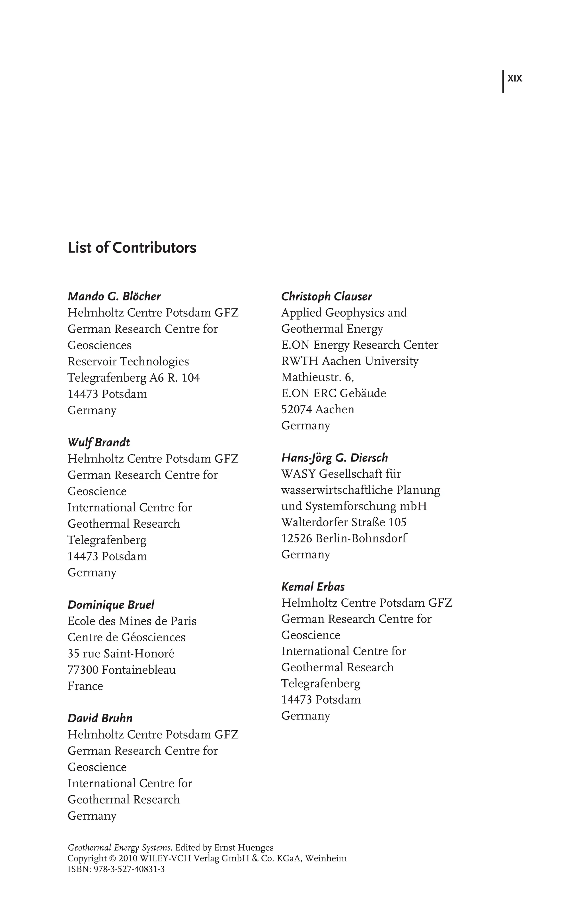 XIX
List of Contributors
Mando G. Blöcher
Helmholtz Centre Potsdam GFZ
German Research Centre for
Geosciences
Reservoir Technologies
Telegrafenberg A6 R. 104
14473 Potsdam
Germany
Wulf Brandt
Helmholtz Centre Potsdam GFZ
German Research Centre for
Geoscience
International Centre for
Geothermal Research
Telegrafenberg
14473 Potsdam
Germany
Dominique Bruel
Ecole des Mines de Paris
Centre de Géosciences
35 rue Saint-Honoré
77300 Fontainebleau
France
David Bruhn
Helmholtz Centre Potsdam GFZ
German Research Centre for
Geoscience
International Centre for
Geothermal Research
Germany
Christoph Clauser
Applied Geophysics and
Geothermal Energy
E.ON Energy Research Center
RWTH Aachen University
Mathieustr. 6,
E.ON ERC Gebäude
52074 Aachen
Germany
Hans-Jörg G. Diersch
WASY Gesellschaft für
wasserwirtschaftliche Planung
und Systemforschung mbH
Walterdorfer Straße 105
12526 Berlin-Bohnsdorf
Germany
Kemal Erbas
Helmholtz Centre Potsdam GFZ
German Research Centre for
Geoscience
International Centre for
Geothermal Research
Telegrafenberg
14473 Potsdam
Germany
Geothermal Energy Systems. Edited by Ernst Huenges
Copyright  2010 WILEY-VCH Verlag GmbH & Co. KGaA, Weinheim
ISBN: 978-3-527-40831-3
 