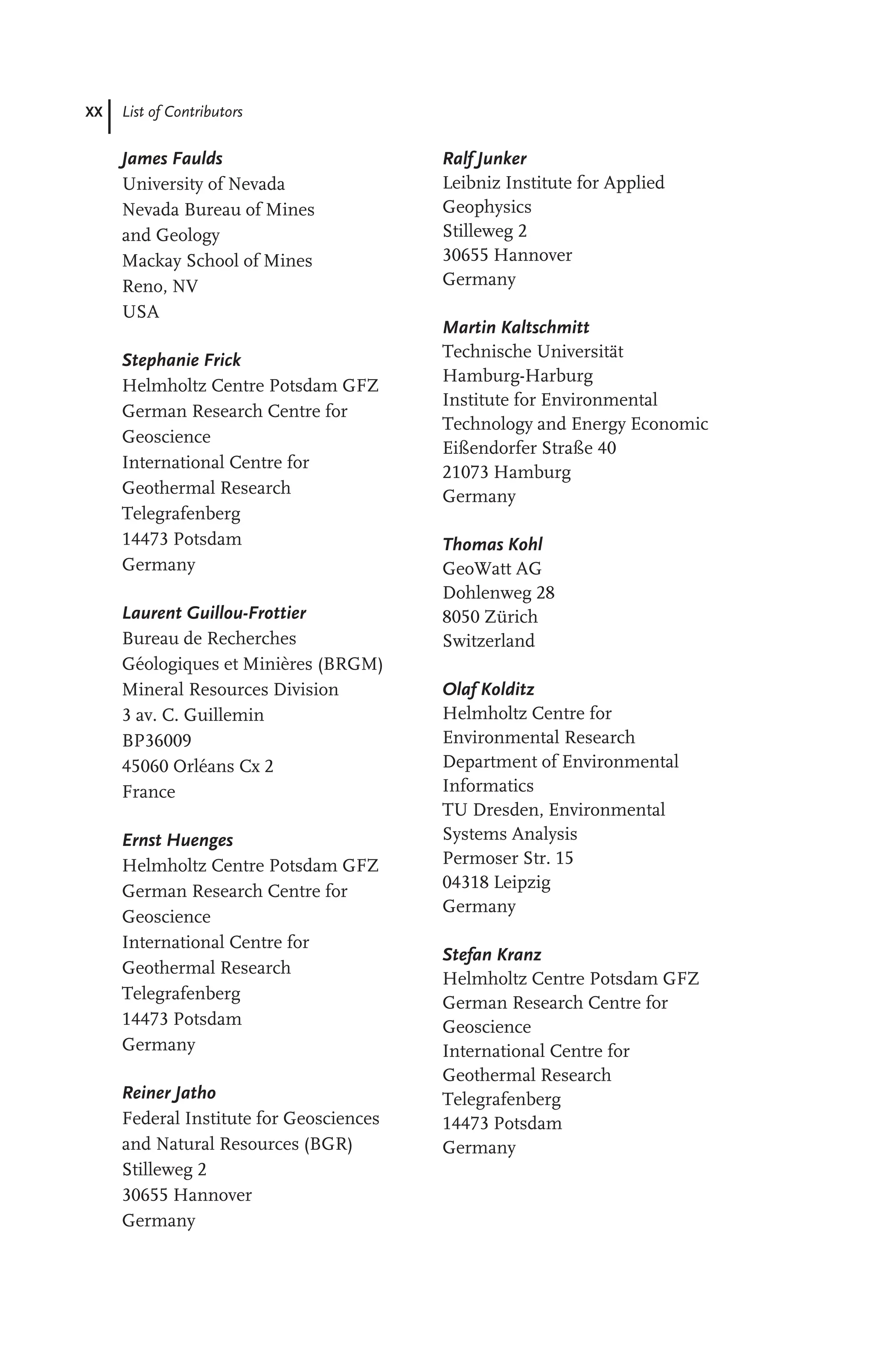 XX List of Contributors
James Faulds
University of Nevada
Nevada Bureau of Mines
and Geology
Mackay School of Mines
Reno, NV
USA
Stephanie Frick
Helmholtz Centre Potsdam GFZ
German Research Centre for
Geoscience
International Centre for
Geothermal Research
Telegrafenberg
14473 Potsdam
Germany
Laurent Guillou-Frottier
Bureau de Recherches
Géologiques et Minières (BRGM)
Mineral Resources Division
3 av. C. Guillemin
BP36009
45060 Orléans Cx 2
France
Ernst Huenges
Helmholtz Centre Potsdam GFZ
German Research Centre for
Geoscience
International Centre for
Geothermal Research
Telegrafenberg
14473 Potsdam
Germany
Reiner Jatho
Federal Institute for Geosciences
and Natural Resources (BGR)
Stilleweg 2
30655 Hannover
Germany
Ralf Junker
Leibniz Institute for Applied
Geophysics
Stilleweg 2
30655 Hannover
Germany
Martin Kaltschmitt
Technische Universität
Hamburg-Harburg
Institute for Environmental
Technology and Energy Economic
Eißendorfer Straße 40
21073 Hamburg
Germany
Thomas Kohl
GeoWatt AG
Dohlenweg 28
8050 Zürich
Switzerland
Olaf Kolditz
Helmholtz Centre for
Environmental Research
Department of Environmental
Informatics
TU Dresden, Environmental
Systems Analysis
Permoser Str. 15
04318 Leipzig
Germany
Stefan Kranz
Helmholtz Centre Potsdam GFZ
German Research Centre for
Geoscience
International Centre for
Geothermal Research
Telegrafenberg
14473 Potsdam
Germany
 