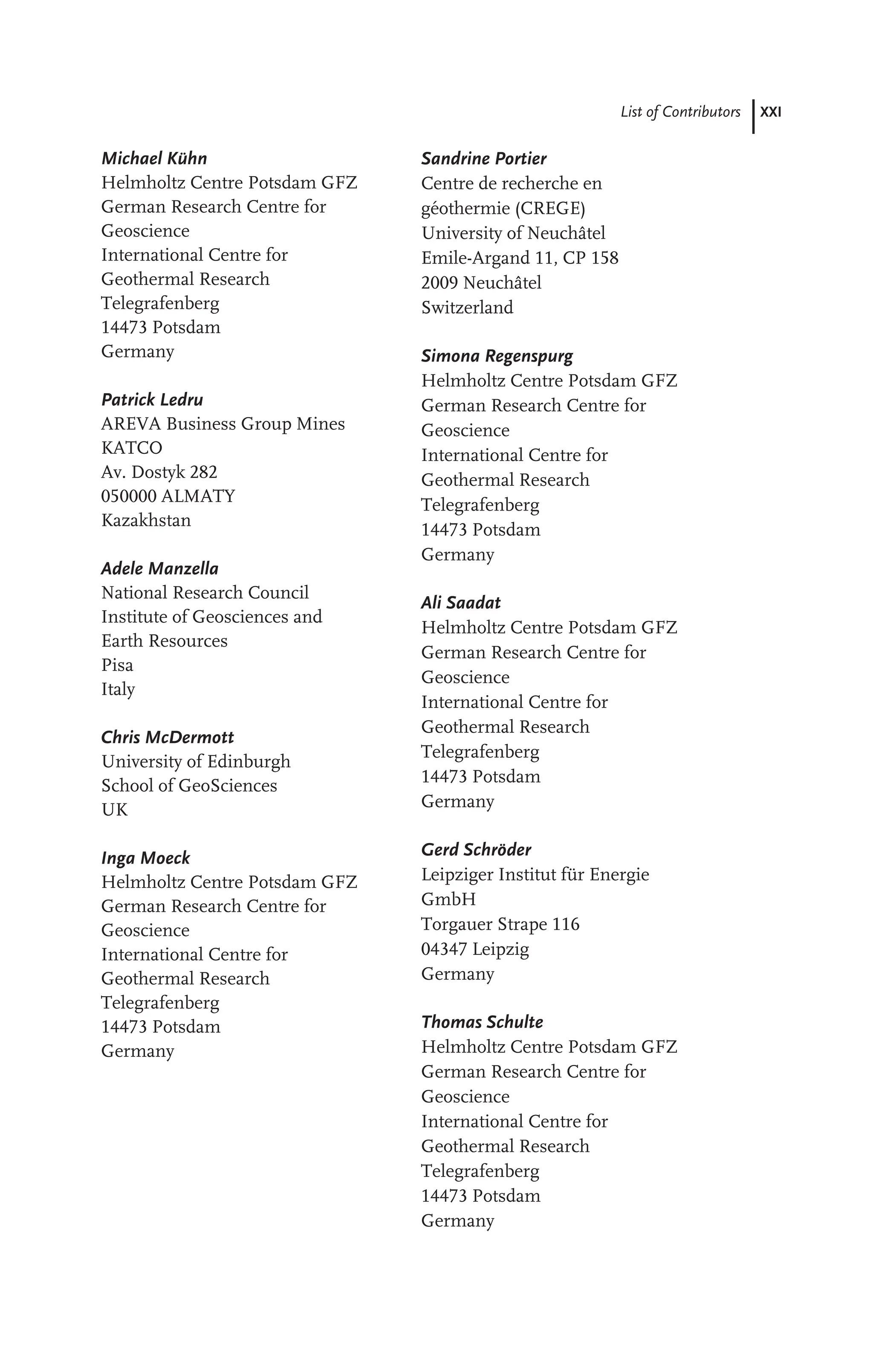 List of Contributors XXI
Michael Kühn
Helmholtz Centre Potsdam GFZ
German Research Centre for
Geoscience
International Centre for
Geothermal Research
Telegrafenberg
14473 Potsdam
Germany
Patrick Ledru
AREVA Business Group Mines
KATCO
Av. Dostyk 282
050000 ALMATY
Kazakhstan
Adele Manzella
National Research Council
Institute of Geosciences and
Earth Resources
Pisa
Italy
Chris McDermott
University of Edinburgh
School of GeoSciences
UK
Inga Moeck
Helmholtz Centre Potsdam GFZ
German Research Centre for
Geoscience
International Centre for
Geothermal Research
Telegrafenberg
14473 Potsdam
Germany
Sandrine Portier
Centre de recherche en
géothermie (CREGE)
University of Neuchâtel
Emile-Argand 11, CP 158
2009 Neuchâtel
Switzerland
Simona Regenspurg
Helmholtz Centre Potsdam GFZ
German Research Centre for
Geoscience
International Centre for
Geothermal Research
Telegrafenberg
14473 Potsdam
Germany
Ali Saadat
Helmholtz Centre Potsdam GFZ
German Research Centre for
Geoscience
International Centre for
Geothermal Research
Telegrafenberg
14473 Potsdam
Germany
Gerd Schröder
Leipziger Institut für Energie
GmbH
Torgauer Strape 116
04347 Leipzig
Germany
Thomas Schulte
Helmholtz Centre Potsdam GFZ
German Research Centre for
Geoscience
International Centre for
Geothermal Research
Telegrafenberg
14473 Potsdam
Germany
 