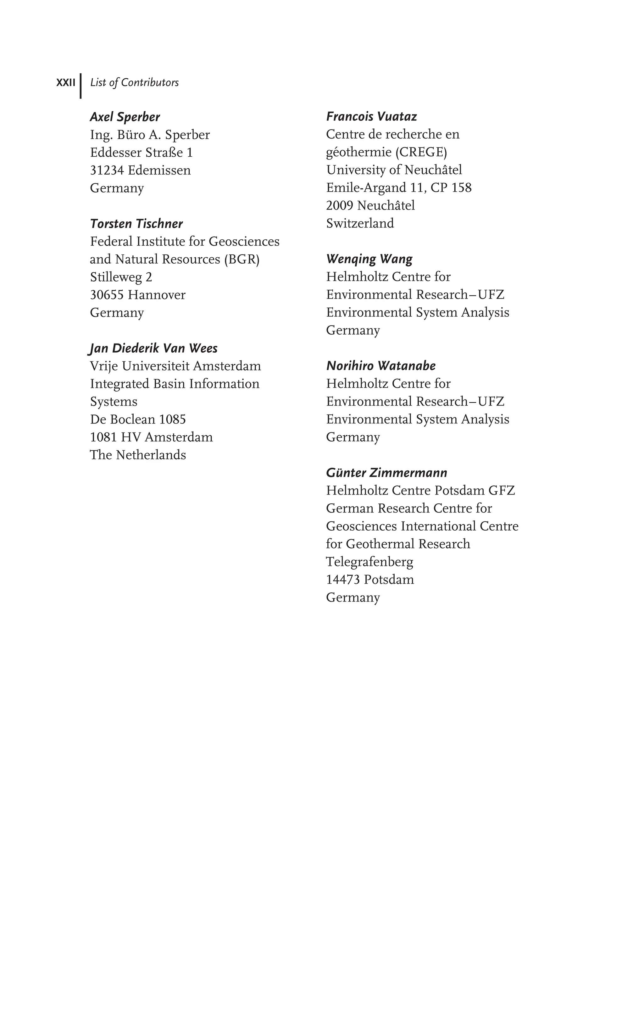 XXII List of Contributors
Axel Sperber
Ing. Büro A. Sperber
Eddesser Straße 1
31234 Edemissen
Germany
Torsten Tischner
Federal Institute for Geosciences
and Natural Resources (BGR)
Stilleweg 2
30655 Hannover
Germany
Jan Diederik Van Wees
Vrije Universiteit Amsterdam
Integrated Basin Information
Systems
De Boclean 1085
1081 HV Amsterdam
The Netherlands
Francois Vuataz
Centre de recherche en
géothermie (CREGE)
University of Neuchâtel
Emile-Argand 11, CP 158
2009 Neuchâtel
Switzerland
Wenqing Wang
Helmholtz Centre for
Environmental Research–UFZ
Environmental System Analysis
Germany
Norihiro Watanabe
Helmholtz Centre for
Environmental Research–UFZ
Environmental System Analysis
Germany
Günter Zimmermann
Helmholtz Centre Potsdam GFZ
German Research Centre for
Geosciences International Centre
for Geothermal Research
Telegrafenberg
14473 Potsdam
Germany
 