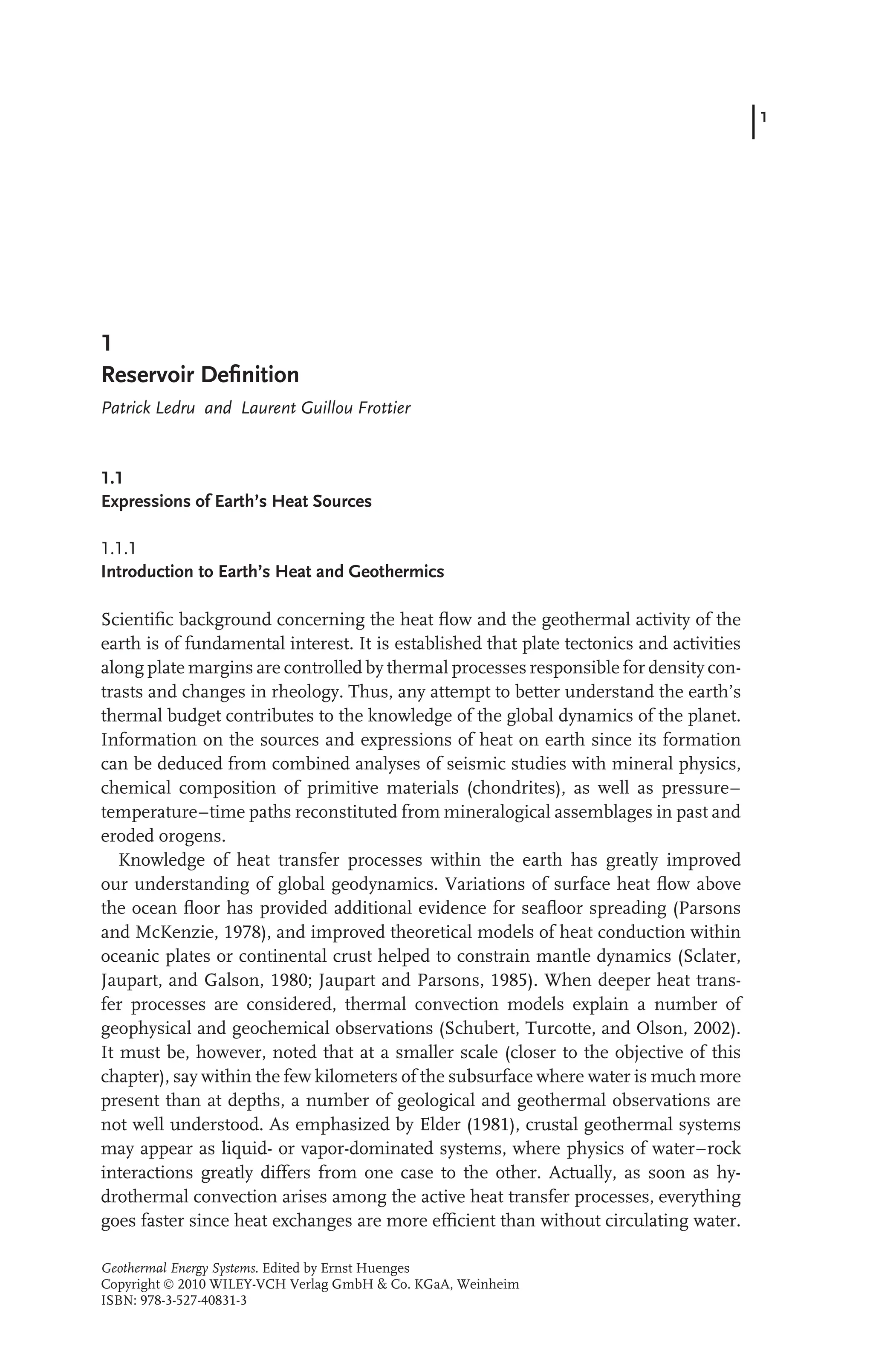 1
1
Reservoir Deﬁnition
Patrick Ledru and Laurent Guillou Frottier
1.1
Expressions of Earth’s Heat Sources
1.1.1
Introduction to Earth’s Heat and Geothermics
Scientiﬁc background concerning the heat ﬂow and the geothermal activity of the
earth is of fundamental interest. It is established that plate tectonics and activities
along plate margins are controlled by thermal processes responsible for density con-
trasts and changes in rheology. Thus, any attempt to better understand the earth’s
thermal budget contributes to the knowledge of the global dynamics of the planet.
Information on the sources and expressions of heat on earth since its formation
can be deduced from combined analyses of seismic studies with mineral physics,
chemical composition of primitive materials (chondrites), as well as pressure–
temperature–time paths reconstituted from mineralogical assemblages in past and
eroded orogens.
Knowledge of heat transfer processes within the earth has greatly improved
our understanding of global geodynamics. Variations of surface heat ﬂow above
the ocean ﬂoor has provided additional evidence for seaﬂoor spreading (Parsons
and McKenzie, 1978), and improved theoretical models of heat conduction within
oceanic plates or continental crust helped to constrain mantle dynamics (Sclater,
Jaupart, and Galson, 1980; Jaupart and Parsons, 1985). When deeper heat trans-
fer processes are considered, thermal convection models explain a number of
geophysical and geochemical observations (Schubert, Turcotte, and Olson, 2002).
It must be, however, noted that at a smaller scale (closer to the objective of this
chapter), say within the few kilometers of the subsurface where water is much more
present than at depths, a number of geological and geothermal observations are
not well understood. As emphasized by Elder (1981), crustal geothermal systems
may appear as liquid- or vapor-dominated systems, where physics of water–rock
interactions greatly differs from one case to the other. Actually, as soon as hy-
drothermal convection arises among the active heat transfer processes, everything
goes faster since heat exchanges are more efﬁcient than without circulating water.
Geothermal Energy Systems. Edited by Ernst Huenges
Copyright  2010 WILEY-VCH Verlag GmbH & Co. KGaA, Weinheim
ISBN: 978-3-527-40831-3
 