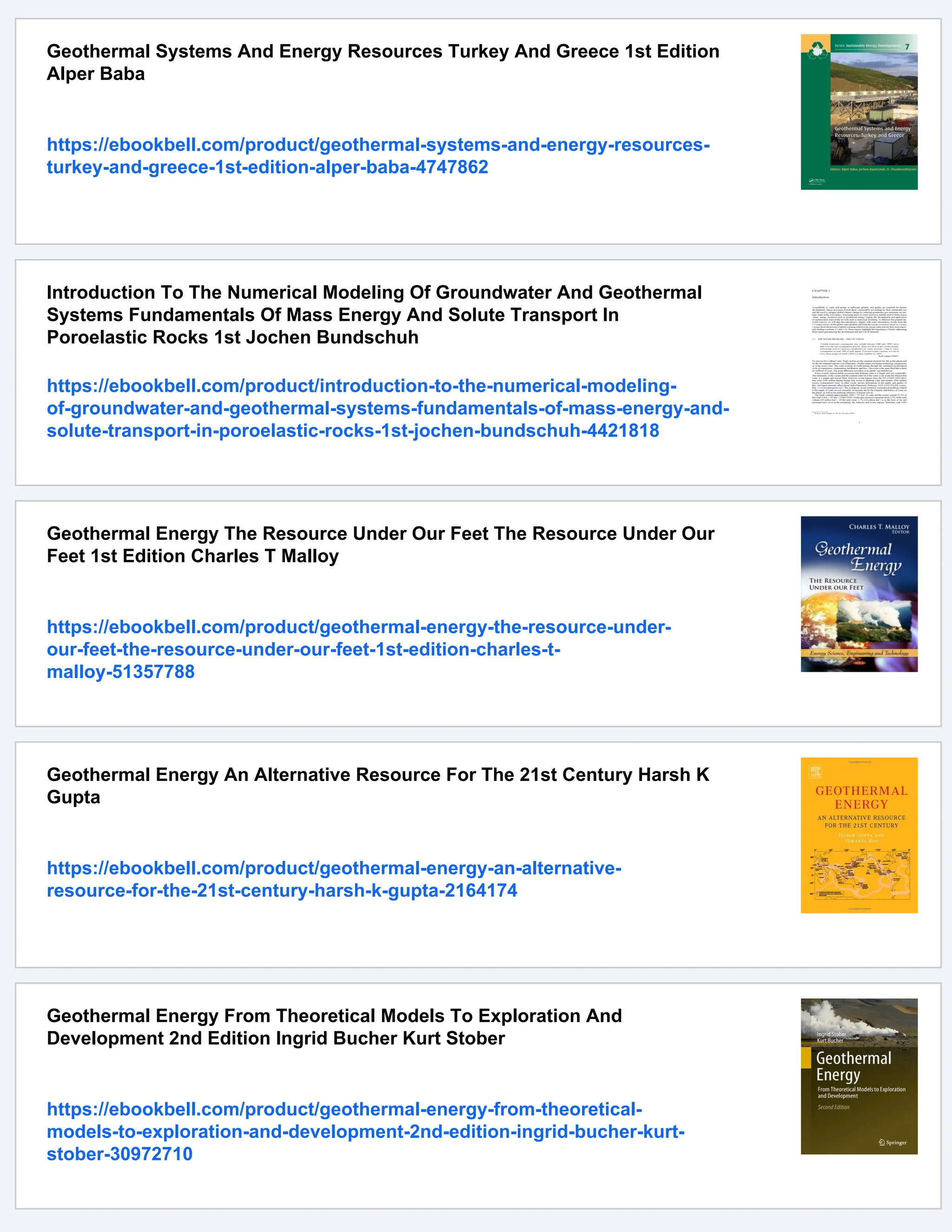 Geothermal Systems And Energy Resources Turkey And Greece 1st Edition
Alper Baba
https://ebookbell.com/product/geothermal-systems-and-energy-resources-
turkey-and-greece-1st-edition-alper-baba-4747862
Introduction To The Numerical Modeling Of Groundwater And Geothermal
Systems Fundamentals Of Mass Energy And Solute Transport In
Poroelastic Rocks 1st Jochen Bundschuh
https://ebookbell.com/product/introduction-to-the-numerical-modeling-
of-groundwater-and-geothermal-systems-fundamentals-of-mass-energy-and-
solute-transport-in-poroelastic-rocks-1st-jochen-bundschuh-4421818
Geothermal Energy The Resource Under Our Feet The Resource Under Our
Feet 1st Edition Charles T Malloy
https://ebookbell.com/product/geothermal-energy-the-resource-under-
our-feet-the-resource-under-our-feet-1st-edition-charles-t-
malloy-51357788
Geothermal Energy An Alternative Resource For The 21st Century Harsh K
Gupta
https://ebookbell.com/product/geothermal-energy-an-alternative-
resource-for-the-21st-century-harsh-k-gupta-2164174
Geothermal Energy From Theoretical Models To Exploration And
Development 2nd Edition Ingrid Bucher Kurt Stober
https://ebookbell.com/product/geothermal-energy-from-theoretical-
models-to-exploration-and-development-2nd-edition-ingrid-bucher-kurt-
stober-30972710
 