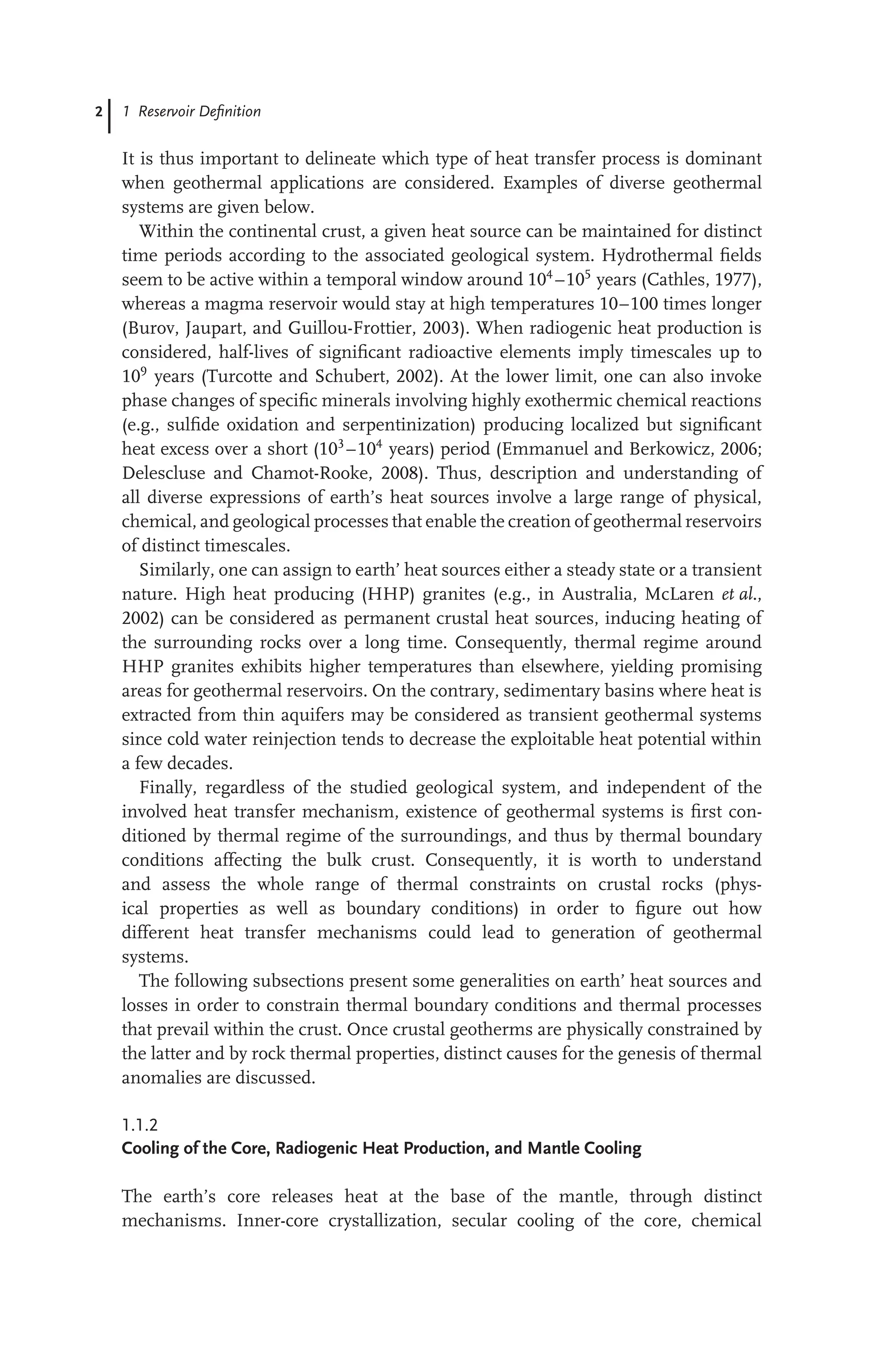 2 1 Reservoir Deﬁnition
It is thus important to delineate which type of heat transfer process is dominant
when geothermal applications are considered. Examples of diverse geothermal
systems are given below.
Within the continental crust, a given heat source can be maintained for distinct
time periods according to the associated geological system. Hydrothermal ﬁelds
seem to be active within a temporal window around 104
–105
years (Cathles, 1977),
whereas a magma reservoir would stay at high temperatures 10–100 times longer
(Burov, Jaupart, and Guillou-Frottier, 2003). When radiogenic heat production is
considered, half-lives of signiﬁcant radioactive elements imply timescales up to
109
years (Turcotte and Schubert, 2002). At the lower limit, one can also invoke
phase changes of speciﬁc minerals involving highly exothermic chemical reactions
(e.g., sulﬁde oxidation and serpentinization) producing localized but signiﬁcant
heat excess over a short (103
–104
years) period (Emmanuel and Berkowicz, 2006;
Delescluse and Chamot-Rooke, 2008). Thus, description and understanding of
all diverse expressions of earth’s heat sources involve a large range of physical,
chemical, and geological processes that enable the creation of geothermal reservoirs
of distinct timescales.
Similarly, one can assign to earth’ heat sources either a steady state or a transient
nature. High heat producing (HHP) granites (e.g., in Australia, McLaren et al.,
2002) can be considered as permanent crustal heat sources, inducing heating of
the surrounding rocks over a long time. Consequently, thermal regime around
HHP granites exhibits higher temperatures than elsewhere, yielding promising
areas for geothermal reservoirs. On the contrary, sedimentary basins where heat is
extracted from thin aquifers may be considered as transient geothermal systems
since cold water reinjection tends to decrease the exploitable heat potential within
a few decades.
Finally, regardless of the studied geological system, and independent of the
involved heat transfer mechanism, existence of geothermal systems is ﬁrst con-
ditioned by thermal regime of the surroundings, and thus by thermal boundary
conditions affecting the bulk crust. Consequently, it is worth to understand
and assess the whole range of thermal constraints on crustal rocks (phys-
ical properties as well as boundary conditions) in order to ﬁgure out how
different heat transfer mechanisms could lead to generation of geothermal
systems.
The following subsections present some generalities on earth’ heat sources and
losses in order to constrain thermal boundary conditions and thermal processes
that prevail within the crust. Once crustal geotherms are physically constrained by
the latter and by rock thermal properties, distinct causes for the genesis of thermal
anomalies are discussed.
1.1.2
Cooling of the Core, Radiogenic Heat Production, and Mantle Cooling
The earth’s core releases heat at the base of the mantle, through distinct
mechanisms. Inner-core crystallization, secular cooling of the core, chemical
 