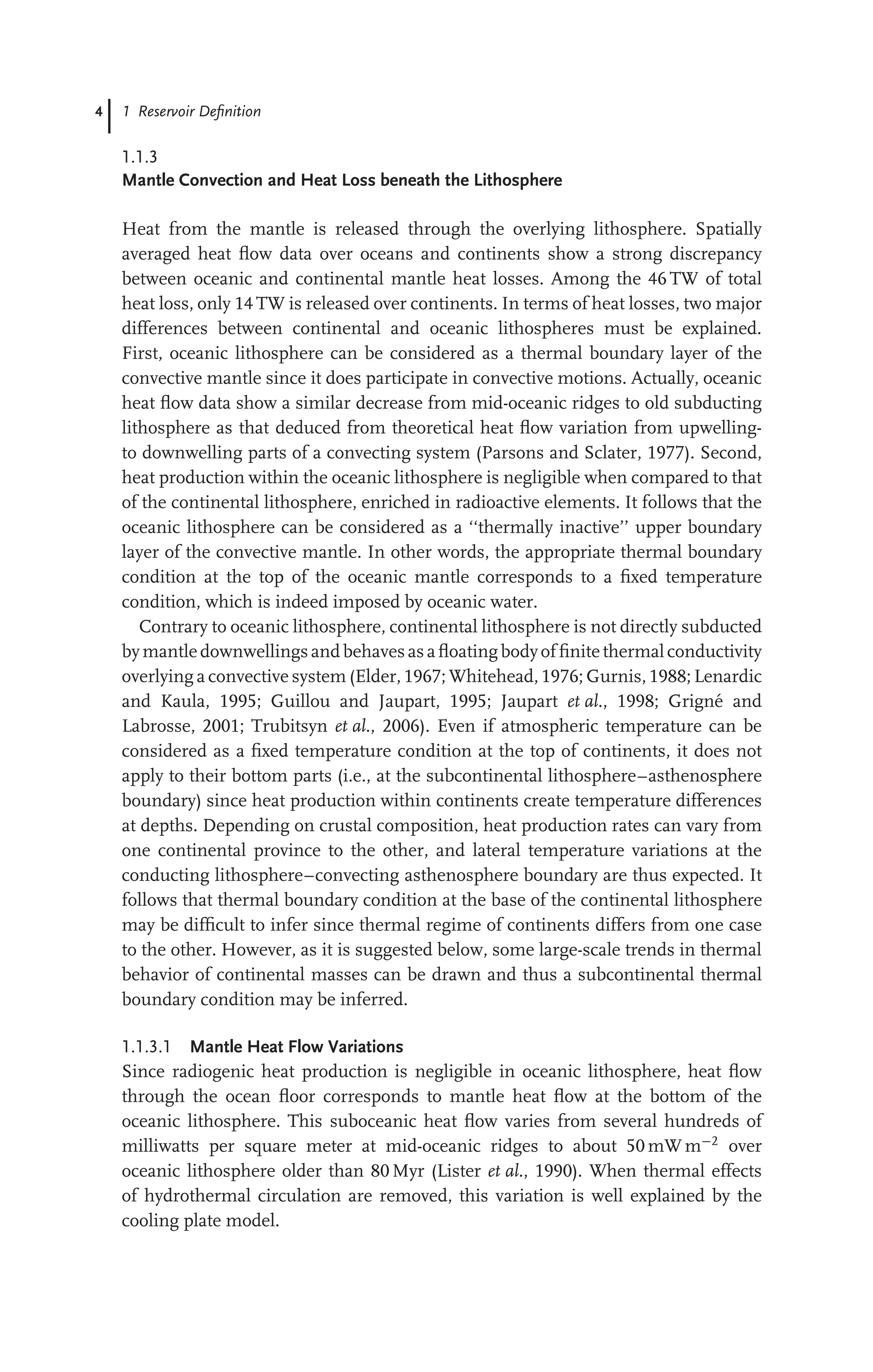 4 1 Reservoir Deﬁnition
1.1.3
Mantle Convection and Heat Loss beneath the Lithosphere
Heat from the mantle is released through the overlying lithosphere. Spatially
averaged heat ﬂow data over oceans and continents show a strong discrepancy
between oceanic and continental mantle heat losses. Among the 46 TW of total
heat loss, only 14 TW is released over continents. In terms of heat losses, two major
differences between continental and oceanic lithospheres must be explained.
First, oceanic lithosphere can be considered as a thermal boundary layer of the
convective mantle since it does participate in convective motions. Actually, oceanic
heat ﬂow data show a similar decrease from mid-oceanic ridges to old subducting
lithosphere as that deduced from theoretical heat ﬂow variation from upwelling-
to downwelling parts of a convecting system (Parsons and Sclater, 1977). Second,
heat production within the oceanic lithosphere is negligible when compared to that
of the continental lithosphere, enriched in radioactive elements. It follows that the
oceanic lithosphere can be considered as a ‘‘thermally inactive’’ upper boundary
layer of the convective mantle. In other words, the appropriate thermal boundary
condition at the top of the oceanic mantle corresponds to a ﬁxed temperature
condition, which is indeed imposed by oceanic water.
Contrary to oceanic lithosphere, continental lithosphere is not directly subducted
bymantle downwellings and behaves as aﬂoating bodyof ﬁnite thermal conductivity
overlying a convective system (Elder, 1967; Whitehead, 1976; Gurnis, 1988; Lenardic
and Kaula, 1995; Guillou and Jaupart, 1995; Jaupart et al., 1998; Grigné and
Labrosse, 2001; Trubitsyn et al., 2006). Even if atmospheric temperature can be
considered as a ﬁxed temperature condition at the top of continents, it does not
apply to their bottom parts (i.e., at the subcontinental lithosphere–asthenosphere
boundary) since heat production within continents create temperature differences
at depths. Depending on crustal composition, heat production rates can vary from
one continental province to the other, and lateral temperature variations at the
conducting lithosphere–convecting asthenosphere boundary are thus expected. It
follows that thermal boundary condition at the base of the continental lithosphere
may be difﬁcult to infer since thermal regime of continents differs from one case
to the other. However, as it is suggested below, some large-scale trends in thermal
behavior of continental masses can be drawn and thus a subcontinental thermal
boundary condition may be inferred.
1.1.3.1 Mantle Heat Flow Variations
Since radiogenic heat production is negligible in oceanic lithosphere, heat ﬂow
through the ocean ﬂoor corresponds to mantle heat ﬂow at the bottom of the
oceanic lithosphere. This suboceanic heat ﬂow varies from several hundreds of
milliwatts per square meter at mid-oceanic ridges to about 50 mW m−2
over
oceanic lithosphere older than 80 Myr (Lister et al., 1990). When thermal effects
of hydrothermal circulation are removed, this variation is well explained by the
cooling plate model.
 