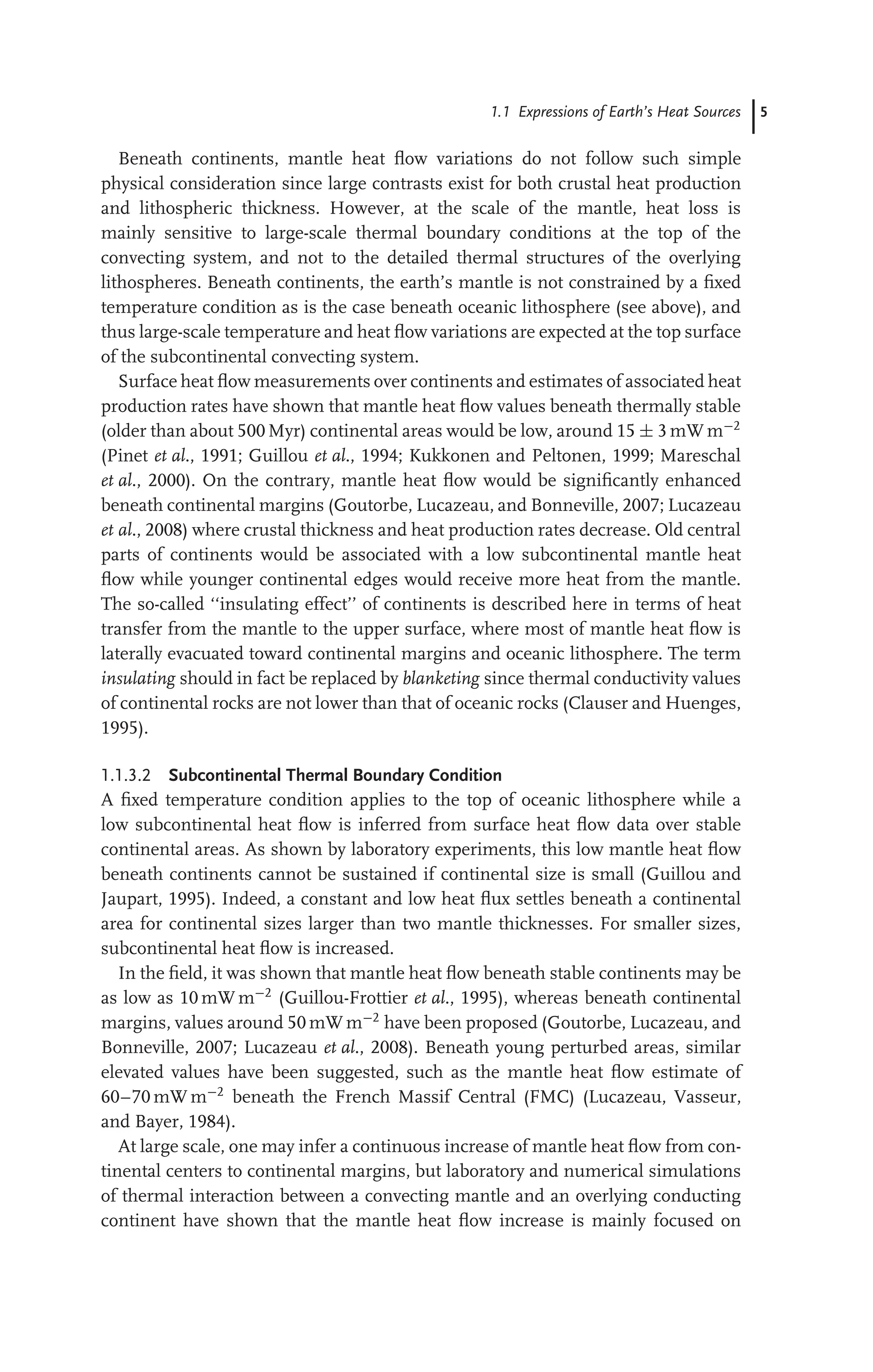 1.1 Expressions of Earth’s Heat Sources 5
Beneath continents, mantle heat ﬂow variations do not follow such simple
physical consideration since large contrasts exist for both crustal heat production
and lithospheric thickness. However, at the scale of the mantle, heat loss is
mainly sensitive to large-scale thermal boundary conditions at the top of the
convecting system, and not to the detailed thermal structures of the overlying
lithospheres. Beneath continents, the earth’s mantle is not constrained by a ﬁxed
temperature condition as is the case beneath oceanic lithosphere (see above), and
thus large-scale temperature and heat ﬂow variations are expected at the top surface
of the subcontinental convecting system.
Surface heat ﬂow measurements over continents and estimates of associated heat
production rates have shown that mantle heat ﬂow values beneath thermally stable
(older than about 500 Myr) continental areas would be low, around 15 ± 3 mW m−2
(Pinet et al., 1991; Guillou et al., 1994; Kukkonen and Peltonen, 1999; Mareschal
et al., 2000). On the contrary, mantle heat ﬂow would be signiﬁcantly enhanced
beneath continental margins (Goutorbe, Lucazeau, and Bonneville, 2007; Lucazeau
et al., 2008) where crustal thickness and heat production rates decrease. Old central
parts of continents would be associated with a low subcontinental mantle heat
ﬂow while younger continental edges would receive more heat from the mantle.
The so-called ‘‘insulating effect’’ of continents is described here in terms of heat
transfer from the mantle to the upper surface, where most of mantle heat ﬂow is
laterally evacuated toward continental margins and oceanic lithosphere. The term
insulating should in fact be replaced by blanketing since thermal conductivity values
of continental rocks are not lower than that of oceanic rocks (Clauser and Huenges,
1995).
1.1.3.2 Subcontinental Thermal Boundary Condition
A ﬁxed temperature condition applies to the top of oceanic lithosphere while a
low subcontinental heat ﬂow is inferred from surface heat ﬂow data over stable
continental areas. As shown by laboratory experiments, this low mantle heat ﬂow
beneath continents cannot be sustained if continental size is small (Guillou and
Jaupart, 1995). Indeed, a constant and low heat ﬂux settles beneath a continental
area for continental sizes larger than two mantle thicknesses. For smaller sizes,
subcontinental heat ﬂow is increased.
In the ﬁeld, it was shown that mantle heat ﬂow beneath stable continents may be
as low as 10 mW m−2
(Guillou-Frottier et al., 1995), whereas beneath continental
margins, values around 50 mW m−2
have been proposed (Goutorbe, Lucazeau, and
Bonneville, 2007; Lucazeau et al., 2008). Beneath young perturbed areas, similar
elevated values have been suggested, such as the mantle heat ﬂow estimate of
60–70 mW m−2
beneath the French Massif Central (FMC) (Lucazeau, Vasseur,
and Bayer, 1984).
At large scale, one may infer a continuous increase of mantle heat ﬂow from con-
tinental centers to continental margins, but laboratory and numerical simulations
of thermal interaction between a convecting mantle and an overlying conducting
continent have shown that the mantle heat ﬂow increase is mainly focused on
 