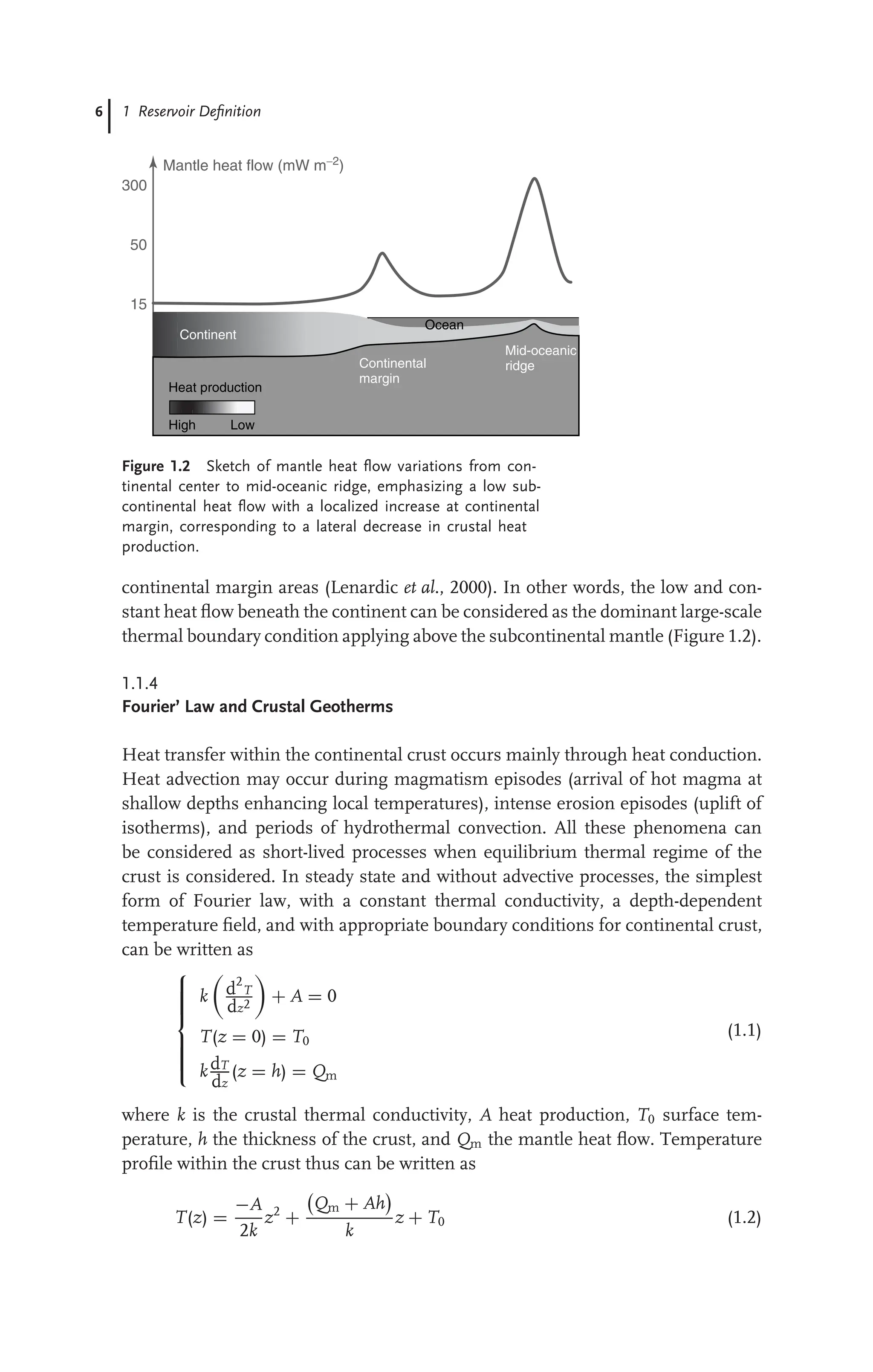 6 1 Reservoir Deﬁnition
Heat production
High Low
Continent
Continental
margin
Mid-oceanic
ridge
Ocean
300
50
Mantle heat flow (mW m−2
)
15
Figure 1.2 Sketch of mantle heat ﬂow variations from con-
tinental center to mid-oceanic ridge, emphasizing a low sub-
continental heat ﬂow with a localized increase at continental
margin, corresponding to a lateral decrease in crustal heat
production.
continental margin areas (Lenardic et al., 2000). In other words, the low and con-
stant heat ﬂow beneath the continent can be considered as the dominant large-scale
thermal boundary condition applying above the subcontinental mantle (Figure 1.2).
1.1.4
Fourier’ Law and Crustal Geotherms
Heat transfer within the continental crust occurs mainly through heat conduction.
Heat advection may occur during magmatism episodes (arrival of hot magma at
shallow depths enhancing local temperatures), intense erosion episodes (uplift of
isotherms), and periods of hydrothermal convection. All these phenomena can
be considered as short-lived processes when equilibrium thermal regime of the
crust is considered. In steady state and without advective processes, the simplest
form of Fourier law, with a constant thermal conductivity, a depth-dependent
temperature ﬁeld, and with appropriate boundary conditions for continental crust,
can be written as











k

d2
T
dz2

+ A = 0
T(z = 0) = T0
kdT
dz
(z = h) = Qm
(1.1)
where k is the crustal thermal conductivity, A heat production, T0 surface tem-
perature, h the thickness of the crust, and Qm the mantle heat ﬂow. Temperature
proﬁle within the crust thus can be written as
T(z) =
−A
2k
z2
+

Qm + Ah

k
z + T0 (1.2)
 