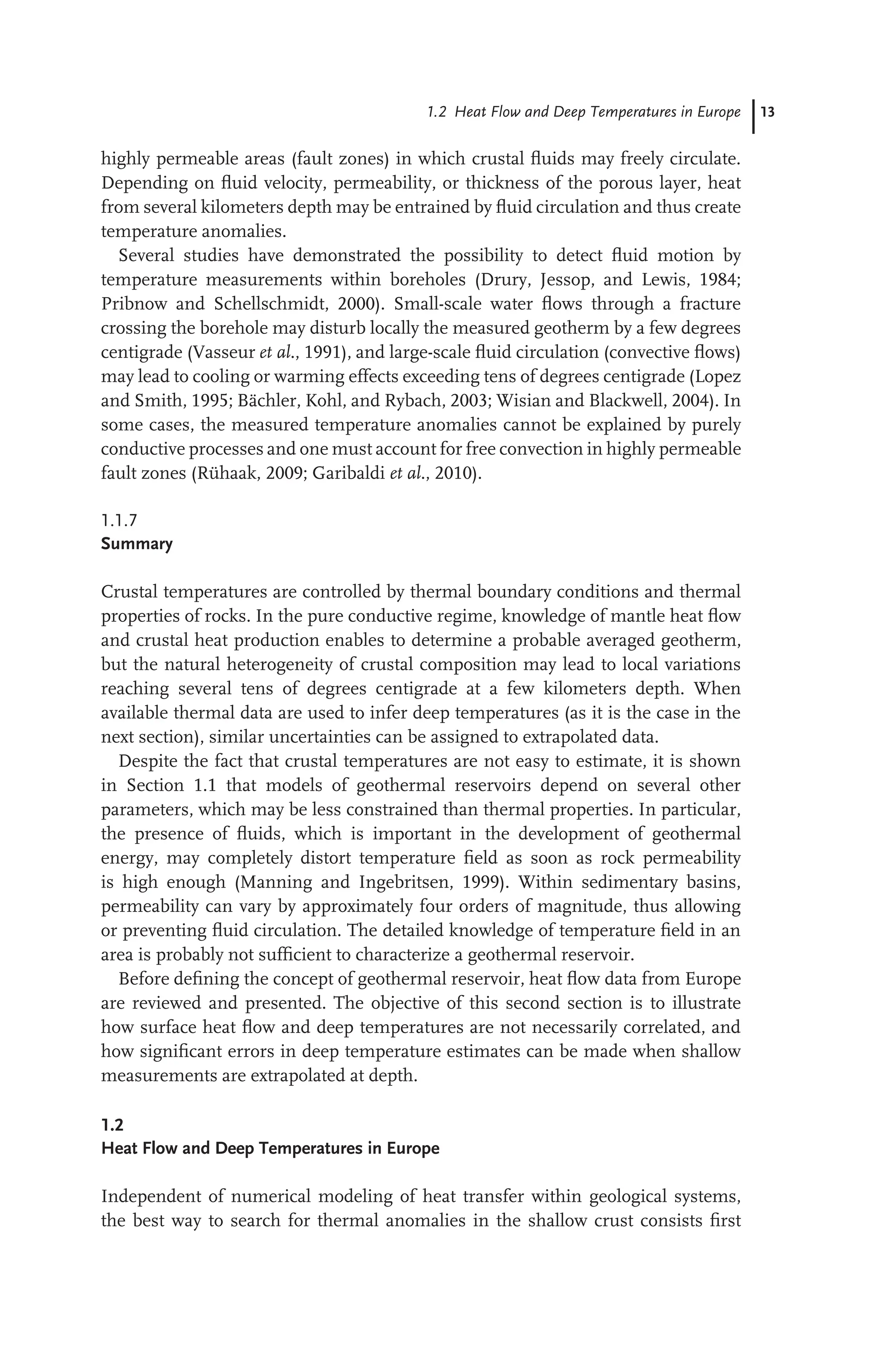 1.2 Heat Flow and Deep Temperatures in Europe 13
highly permeable areas (fault zones) in which crustal ﬂuids may freely circulate.
Depending on ﬂuid velocity, permeability, or thickness of the porous layer, heat
from several kilometers depth may be entrained by ﬂuid circulation and thus create
temperature anomalies.
Several studies have demonstrated the possibility to detect ﬂuid motion by
temperature measurements within boreholes (Drury, Jessop, and Lewis, 1984;
Pribnow and Schellschmidt, 2000). Small-scale water ﬂows through a fracture
crossing the borehole may disturb locally the measured geotherm by a few degrees
centigrade (Vasseur et al., 1991), and large-scale ﬂuid circulation (convective ﬂows)
may lead to cooling or warming effects exceeding tens of degrees centigrade (Lopez
and Smith, 1995; Bächler, Kohl, and Rybach, 2003; Wisian and Blackwell, 2004). In
some cases, the measured temperature anomalies cannot be explained by purely
conductive processes and one must account for free convection in highly permeable
fault zones (Rühaak, 2009; Garibaldi et al., 2010).
1.1.7
Summary
Crustal temperatures are controlled by thermal boundary conditions and thermal
properties of rocks. In the pure conductive regime, knowledge of mantle heat ﬂow
and crustal heat production enables to determine a probable averaged geotherm,
but the natural heterogeneity of crustal composition may lead to local variations
reaching several tens of degrees centigrade at a few kilometers depth. When
available thermal data are used to infer deep temperatures (as it is the case in the
next section), similar uncertainties can be assigned to extrapolated data.
Despite the fact that crustal temperatures are not easy to estimate, it is shown
in Section 1.1 that models of geothermal reservoirs depend on several other
parameters, which may be less constrained than thermal properties. In particular,
the presence of ﬂuids, which is important in the development of geothermal
energy, may completely distort temperature ﬁeld as soon as rock permeability
is high enough (Manning and Ingebritsen, 1999). Within sedimentary basins,
permeability can vary by approximately four orders of magnitude, thus allowing
or preventing ﬂuid circulation. The detailed knowledge of temperature ﬁeld in an
area is probably not sufﬁcient to characterize a geothermal reservoir.
Before deﬁning the concept of geothermal reservoir, heat ﬂow data from Europe
are reviewed and presented. The objective of this second section is to illustrate
how surface heat ﬂow and deep temperatures are not necessarily correlated, and
how signiﬁcant errors in deep temperature estimates can be made when shallow
measurements are extrapolated at depth.
1.2
Heat Flow and Deep Temperatures in Europe
Independent of numerical modeling of heat transfer within geological systems,
the best way to search for thermal anomalies in the shallow crust consists ﬁrst
 