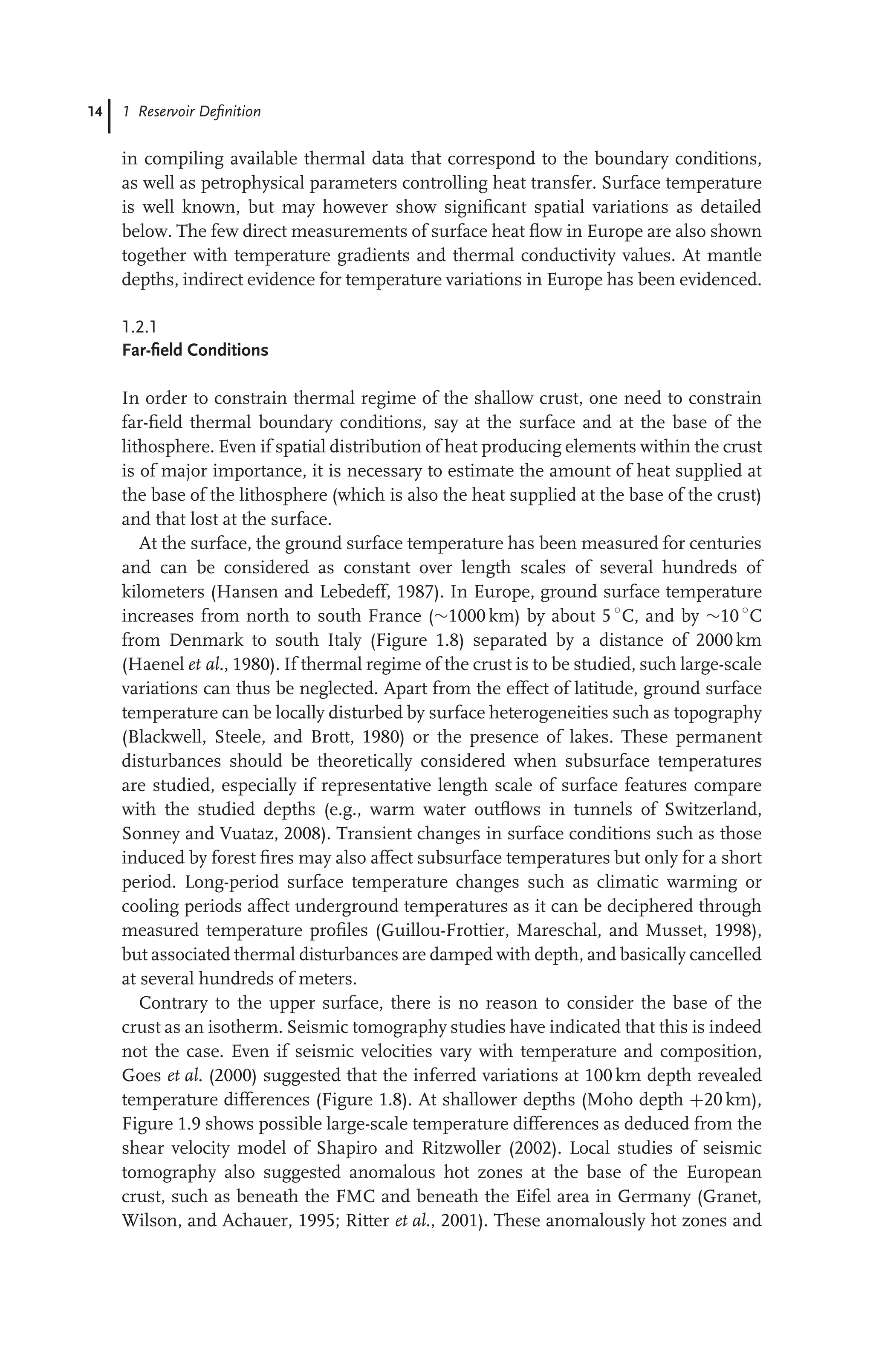 14 1 Reservoir Deﬁnition
in compiling available thermal data that correspond to the boundary conditions,
as well as petrophysical parameters controlling heat transfer. Surface temperature
is well known, but may however show signiﬁcant spatial variations as detailed
below. The few direct measurements of surface heat ﬂow in Europe are also shown
together with temperature gradients and thermal conductivity values. At mantle
depths, indirect evidence for temperature variations in Europe has been evidenced.
1.2.1
Far-ﬁeld Conditions
In order to constrain thermal regime of the shallow crust, one need to constrain
far-ﬁeld thermal boundary conditions, say at the surface and at the base of the
lithosphere. Even if spatial distribution of heat producing elements within the crust
is of major importance, it is necessary to estimate the amount of heat supplied at
the base of the lithosphere (which is also the heat supplied at the base of the crust)
and that lost at the surface.
At the surface, the ground surface temperature has been measured for centuries
and can be considered as constant over length scales of several hundreds of
kilometers (Hansen and Lebedeff, 1987). In Europe, ground surface temperature
increases from north to south France (∼1000 km) by about 5 ◦
C, and by ∼10 ◦
C
from Denmark to south Italy (Figure 1.8) separated by a distance of 2000 km
(Haenel et al., 1980). If thermal regime of the crust is to be studied, such large-scale
variations can thus be neglected. Apart from the effect of latitude, ground surface
temperature can be locally disturbed by surface heterogeneities such as topography
(Blackwell, Steele, and Brott, 1980) or the presence of lakes. These permanent
disturbances should be theoretically considered when subsurface temperatures
are studied, especially if representative length scale of surface features compare
with the studied depths (e.g., warm water outﬂows in tunnels of Switzerland,
Sonney and Vuataz, 2008). Transient changes in surface conditions such as those
induced by forest ﬁres may also affect subsurface temperatures but only for a short
period. Long-period surface temperature changes such as climatic warming or
cooling periods affect underground temperatures as it can be deciphered through
measured temperature proﬁles (Guillou-Frottier, Mareschal, and Musset, 1998),
but associated thermal disturbances are damped with depth, and basically cancelled
at several hundreds of meters.
Contrary to the upper surface, there is no reason to consider the base of the
crust as an isotherm. Seismic tomography studies have indicated that this is indeed
not the case. Even if seismic velocities vary with temperature and composition,
Goes et al. (2000) suggested that the inferred variations at 100 km depth revealed
temperature differences (Figure 1.8). At shallower depths (Moho depth +20 km),
Figure 1.9 shows possible large-scale temperature differences as deduced from the
shear velocity model of Shapiro and Ritzwoller (2002). Local studies of seismic
tomography also suggested anomalous hot zones at the base of the European
crust, such as beneath the FMC and beneath the Eifel area in Germany (Granet,
Wilson, and Achauer, 1995; Ritter et al., 2001). These anomalously hot zones and
 