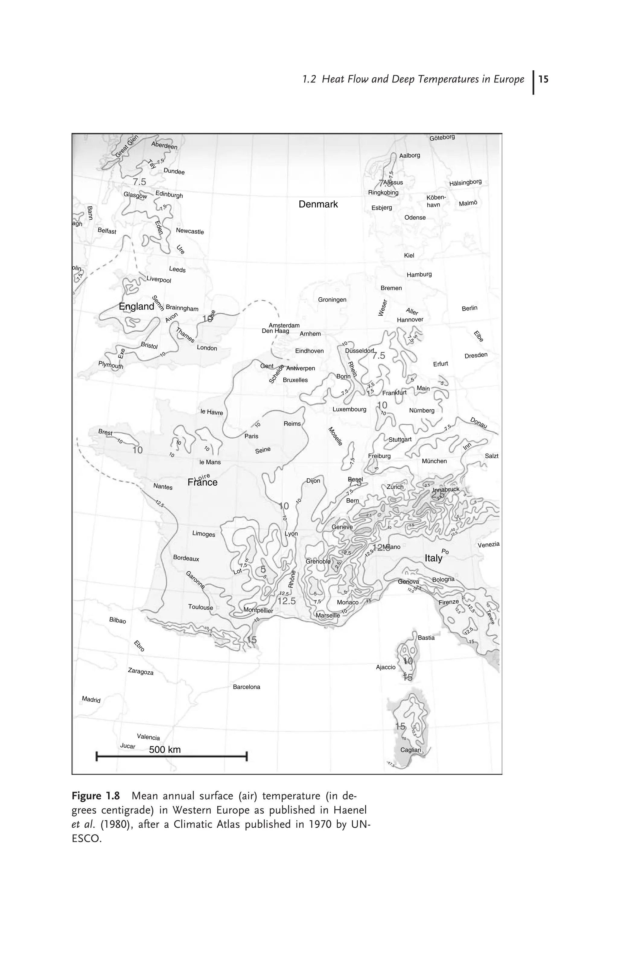 1.2 Heat Flow and Deep Temperatures in Europe 15
Milano
U
s
e
Aassus
7.5
10
10
10
5
12.5
10
15
15
10
England
Denmark
France
Italy
500 km
Dundee
Edinburgh
Newcastle
Glasgow
Belfast
E
d
e
n
agh
Ba
nn
G
r
e
a
t
G
l
e
n
Aberdeen
T
a
y
7,5
7,5
7
,5
olin
U
r
e
Leeds
Liverpool
Avon
S
e
m
m
Brainngham
Bristol
E
x
e
Plymouth
Thames
London
Brest
Nantes
le Havre
le Mans
Loire
12,5
Limoges
Bordeaux
G
aronne
Toulouse
Bilbao
E
b
r
o
Zaragoza
Madrid
Valencia
Jucar
Barcelona
10
7,5
5
15
12,5
Montpellier
5
7,5
7,5
Lot
5
5
Grenoble
R
hô
ne
Lyon
1
0
10
Dijon
Seine
Paris
Reims
Bruxelles
Antwerpen
Eindhoven
Arnhem
Amsterdam
Den Haag
Groningen
Gent
S
c
h
e
l
d
e
Bonn
Düsseldorf
Nürnberg
R
h
e
in
Luxembourg
Frankfurt
Main
Erfurt
Dresden
E
l
b
e
Berlin
Aller
Hannover
Bremen
Hamburg
Kiel
W
e
s
e
r
Esbjerg
Odense
Köben-
havn Malmö
Göteborg
Hälsingborg
Aalborg
Ringkobing
7,5
Donau
Inn
München
Stuttgart
Freiburg
M
o
s
e
l
l
e
Besel
Bern
Geneve
10
10
10
10
Marseille
Monaco
10
15
5
2
,5
2,5
12,5
1
2
,5
1
2
,5
1
0
1
2
,5
10
15
17,5
15
12,5
1
2
,
5
10
1
0
107,5
12,5
10
7,5
7,5
7,5
7,5
7,5
10
10
7,5
7
,
5
5
5 5
7,5
5
10
7,5
2,5
10
2,5
2,3
5
5
5
12,5
Genova Bologna
Firenze
Bastia
T
e
v
e
re
Cagliari
Ajaccio
Venezia
Po
Innabruck
Zürich
10
Salzt
12.5
7.5
15
2.5
7.5
7.5
Figure 1.8 Mean annual surface (air) temperature (in de-
grees centigrade) in Western Europe as published in Haenel
et al. (1980), after a Climatic Atlas published in 1970 by UN-
ESCO.
 