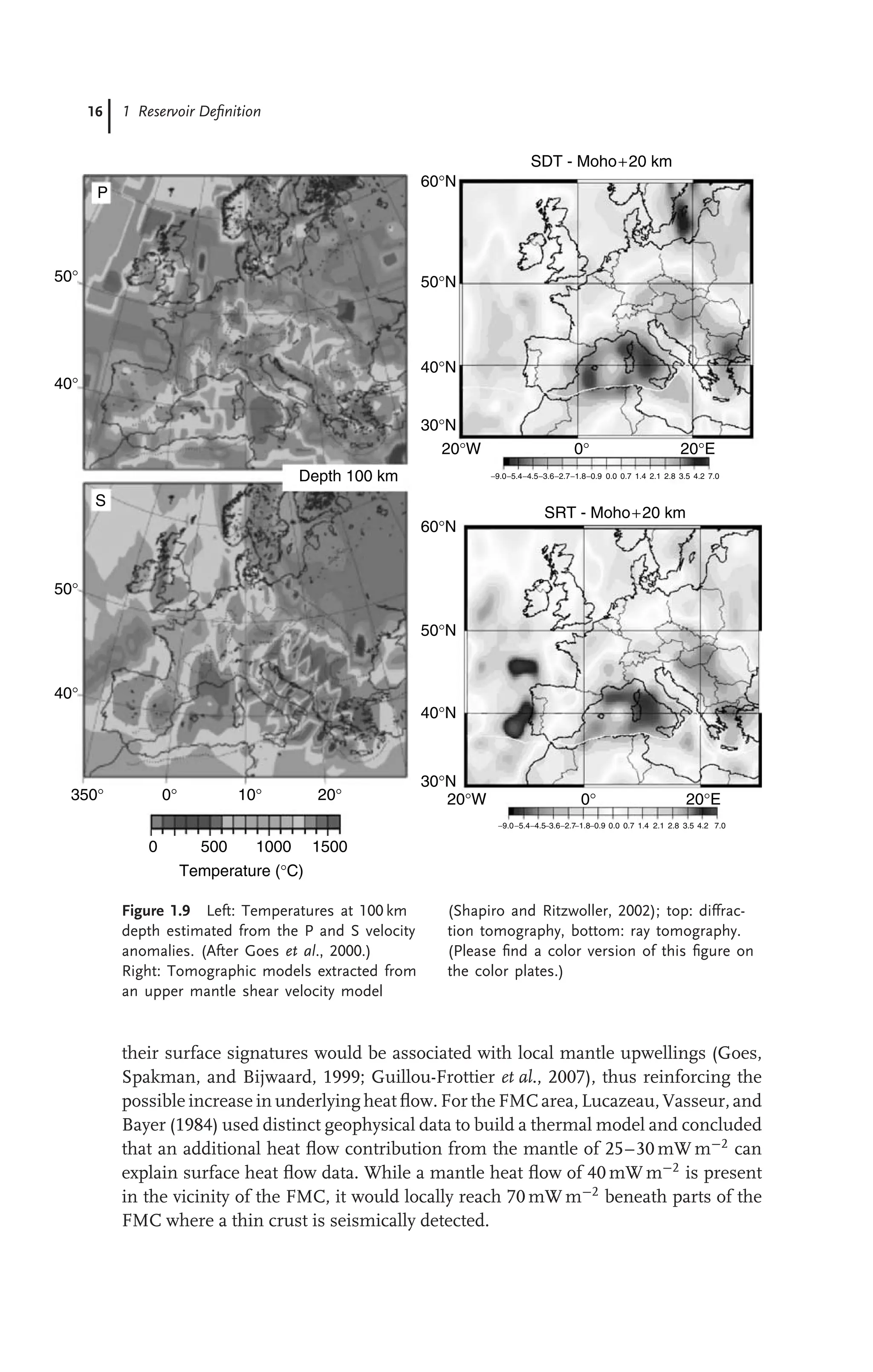 16 1 Reservoir Deﬁnition
−9.0−5.4−4.5−3.6−2.7−1.8−0.9 0.0 0.7 1.4 2.1 2.8 3.5 4.2 7.0
−9.0−5.4−4.5−3.6−2.7−1.8−0.9 0.0 0.7 1.4 2.1 2.8 3.5 4.2 7.0
50°
40°
50°
40°
350° 0° 10° 20°
0 500 1000 1500
Temperature (°C)
P
S
Depth 100 km
60°N
50°N
40°N
30°N
60°N
50°N
40°N
30°N
20°W
20°W
0° 20°E
0° 20°E
SRT - Moho+20 km
SDT - Moho+20 km
Figure 1.9 Left: Temperatures at 100 km
depth estimated from the P and S velocity
anomalies. (After Goes et al., 2000.)
Right: Tomographic models extracted from
an upper mantle shear velocity model
(Shapiro and Ritzwoller, 2002); top: diffrac-
tion tomography, bottom: ray tomography.
(Please ﬁnd a color version of this ﬁgure on
the color plates.)
their surface signatures would be associated with local mantle upwellings (Goes,
Spakman, and Bijwaard, 1999; Guillou-Frottier et al., 2007), thus reinforcing the
possible increase in underlying heat ﬂow. For the FMC area, Lucazeau, Vasseur, and
Bayer (1984) used distinct geophysical data to build a thermal model and concluded
that an additional heat ﬂow contribution from the mantle of 25–30 mW m−2
can
explain surface heat ﬂow data. While a mantle heat ﬂow of 40 mW m−2
is present
in the vicinity of the FMC, it would locally reach 70 mW m−2
beneath parts of the
FMC where a thin crust is seismically detected.
 