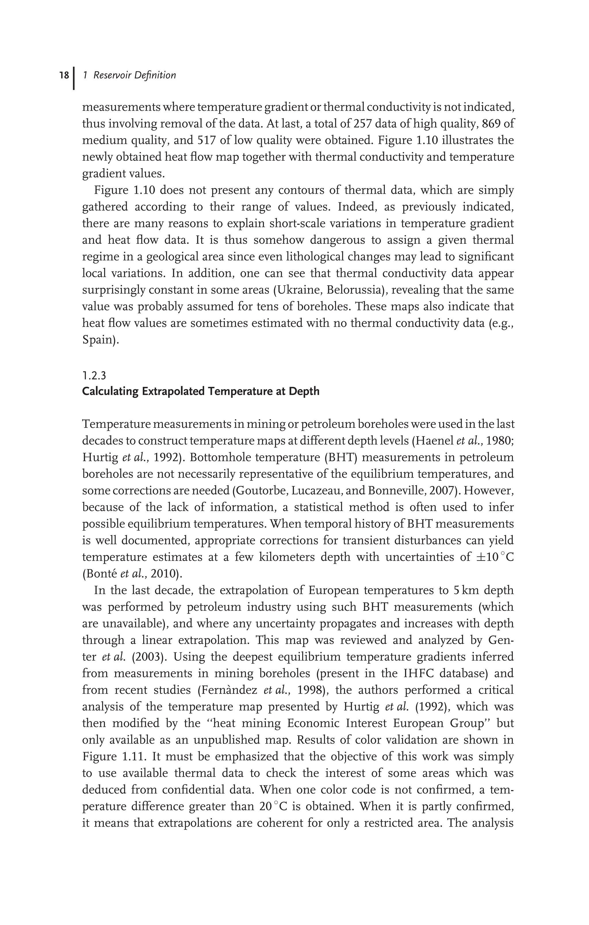 18 1 Reservoir Deﬁnition
measurements where temperature gradient or thermal conductivity is not indicated,
thus involving removal of the data. At last, a total of 257 data of high quality, 869 of
medium quality, and 517 of low quality were obtained. Figure 1.10 illustrates the
newly obtained heat ﬂow map together with thermal conductivity and temperature
gradient values.
Figure 1.10 does not present any contours of thermal data, which are simply
gathered according to their range of values. Indeed, as previously indicated,
there are many reasons to explain short-scale variations in temperature gradient
and heat ﬂow data. It is thus somehow dangerous to assign a given thermal
regime in a geological area since even lithological changes may lead to signiﬁcant
local variations. In addition, one can see that thermal conductivity data appear
surprisingly constant in some areas (Ukraine, Belorussia), revealing that the same
value was probably assumed for tens of boreholes. These maps also indicate that
heat ﬂow values are sometimes estimated with no thermal conductivity data (e.g.,
Spain).
1.2.3
Calculating Extrapolated Temperature at Depth
Temperature measurements in mining or petroleum boreholes were used in the last
decades to construct temperature maps at different depth levels (Haenel et al., 1980;
Hurtig et al., 1992). Bottomhole temperature (BHT) measurements in petroleum
boreholes are not necessarily representative of the equilibrium temperatures, and
some corrections are needed (Goutorbe, Lucazeau, and Bonneville, 2007). However,
because of the lack of information, a statistical method is often used to infer
possible equilibrium temperatures. When temporal history of BHT measurements
is well documented, appropriate corrections for transient disturbances can yield
temperature estimates at a few kilometers depth with uncertainties of ±10 ◦
C
(Bonté et al., 2010).
In the last decade, the extrapolation of European temperatures to 5 km depth
was performed by petroleum industry using such BHT measurements (which
are unavailable), and where any uncertainty propagates and increases with depth
through a linear extrapolation. This map was reviewed and analyzed by Gen-
ter et al. (2003). Using the deepest equilibrium temperature gradients inferred
from measurements in mining boreholes (present in the IHFC database) and
from recent studies (Fernàndez et al., 1998), the authors performed a critical
analysis of the temperature map presented by Hurtig et al. (1992), which was
then modiﬁed by the ‘‘heat mining Economic Interest European Group’’ but
only available as an unpublished map. Results of color validation are shown in
Figure 1.11. It must be emphasized that the objective of this work was simply
to use available thermal data to check the interest of some areas which was
deduced from conﬁdential data. When one color code is not conﬁrmed, a tem-
perature difference greater than 20 ◦
C is obtained. When it is partly conﬁrmed,
it means that extrapolations are coherent for only a restricted area. The analysis
 