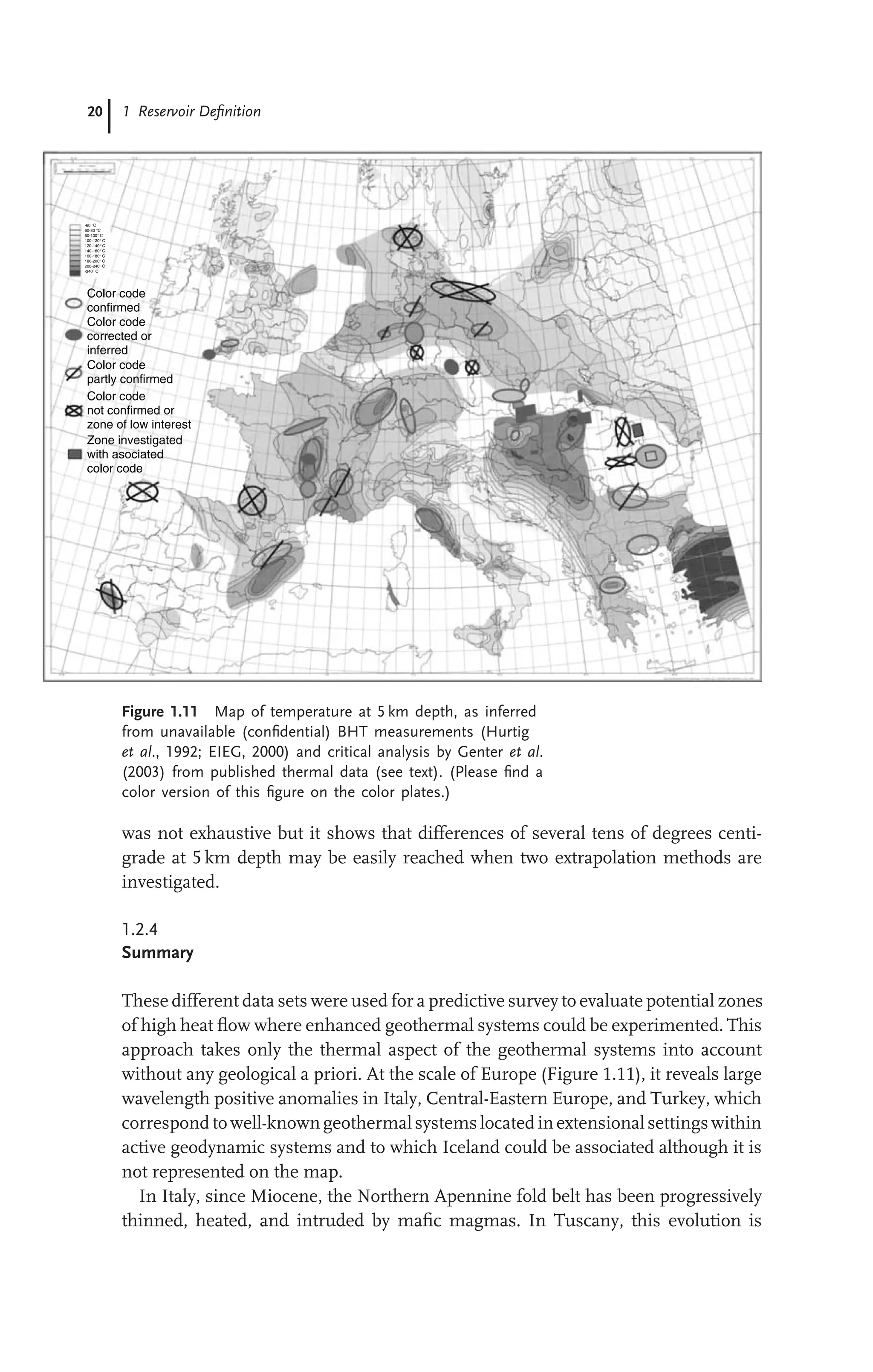20 1 Reservoir Deﬁnition
Color code
confirmed
Color code
corrected or
inferred
Color code
partly confirmed
Color code
not confirmed or
zone of low interest
Zone investigated
with asociated
color code
-60 °C
-240° C
60-80 °C
60-100° C
100-120° C
120-140° C
140-160° C
160-180° C
180-200° C
200-240° C
Figure 1.11 Map of temperature at 5 km depth, as inferred
from unavailable (conﬁdential) BHT measurements (Hurtig
et al., 1992; EIEG, 2000) and critical analysis by Genter et al.
(2003) from published thermal data (see text). (Please ﬁnd a
color version of this ﬁgure on the color plates.)
was not exhaustive but it shows that differences of several tens of degrees centi-
grade at 5 km depth may be easily reached when two extrapolation methods are
investigated.
1.2.4
Summary
These different data sets were used for a predictive survey to evaluate potential zones
of high heat ﬂow where enhanced geothermal systems could be experimented. This
approach takes only the thermal aspect of the geothermal systems into account
without any geological a priori. At the scale of Europe (Figure 1.11), it reveals large
wavelength positive anomalies in Italy, Central-Eastern Europe, and Turkey, which
correspond to well-knowngeothermalsystems located inextensionalsettings within
active geodynamic systems and to which Iceland could be associated although it is
not represented on the map.
In Italy, since Miocene, the Northern Apennine fold belt has been progressively
thinned, heated, and intruded by maﬁc magmas. In Tuscany, this evolution is
 