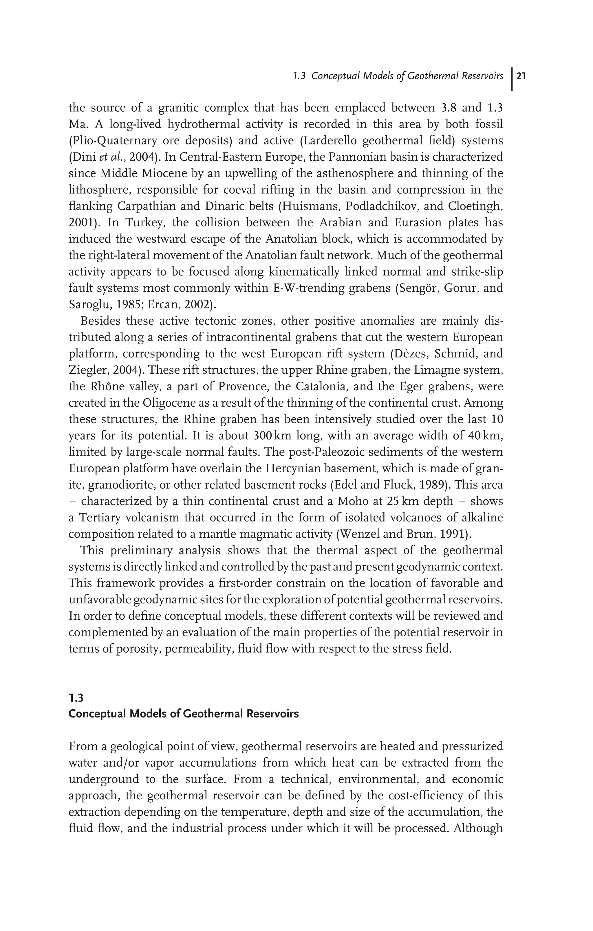 1.3 Conceptual Models of Geothermal Reservoirs 21
the source of a granitic complex that has been emplaced between 3.8 and 1.3
Ma. A long-lived hydrothermal activity is recorded in this area by both fossil
(Plio-Quaternary ore deposits) and active (Larderello geothermal ﬁeld) systems
(Dini et al., 2004). In Central-Eastern Europe, the Pannonian basin is characterized
since Middle Miocene by an upwelling of the asthenosphere and thinning of the
lithosphere, responsible for coeval rifting in the basin and compression in the
ﬂanking Carpathian and Dinaric belts (Huismans, Podladchikov, and Cloetingh,
2001). In Turkey, the collision between the Arabian and Eurasion plates has
induced the westward escape of the Anatolian block, which is accommodated by
the right-lateral movement of the Anatolian fault network. Much of the geothermal
activity appears to be focused along kinematically linked normal and strike-slip
fault systems most commonly within E-W-trending grabens (Sengör, Gorur, and
Saroglu, 1985; Ercan, 2002).
Besides these active tectonic zones, other positive anomalies are mainly dis-
tributed along a series of intracontinental grabens that cut the western European
platform, corresponding to the west European rift system (Dèzes, Schmid, and
Ziegler, 2004). These rift structures, the upper Rhine graben, the Limagne system,
the Rhône valley, a part of Provence, the Catalonia, and the Eger grabens, were
created in the Oligocene as a result of the thinning of the continental crust. Among
these structures, the Rhine graben has been intensively studied over the last 10
years for its potential. It is about 300 km long, with an average width of 40 km,
limited by large-scale normal faults. The post-Paleozoic sediments of the western
European platform have overlain the Hercynian basement, which is made of gran-
ite, granodiorite, or other related basement rocks (Edel and Fluck, 1989). This area
– characterized by a thin continental crust and a Moho at 25 km depth – shows
a Tertiary volcanism that occurred in the form of isolated volcanoes of alkaline
composition related to a mantle magmatic activity (Wenzel and Brun, 1991).
This preliminary analysis shows that the thermal aspect of the geothermal
systems is directlylinked and controlled bythe past and present geodynamiccontext.
This framework provides a ﬁrst-order constrain on the location of favorable and
unfavorable geodynamic sites for the exploration of potential geothermal reservoirs.
In order to deﬁne conceptual models, these different contexts will be reviewed and
complemented by an evaluation of the main properties of the potential reservoir in
terms of porosity, permeability, ﬂuid ﬂow with respect to the stress ﬁeld.
1.3
Conceptual Models of Geothermal Reservoirs
From a geological point of view, geothermal reservoirs are heated and pressurized
water and/or vapor accumulations from which heat can be extracted from the
underground to the surface. From a technical, environmental, and economic
approach, the geothermal reservoir can be deﬁned by the cost-efﬁciency of this
extraction depending on the temperature, depth and size of the accumulation, the
ﬂuid ﬂow, and the industrial process under which it will be processed. Although
 