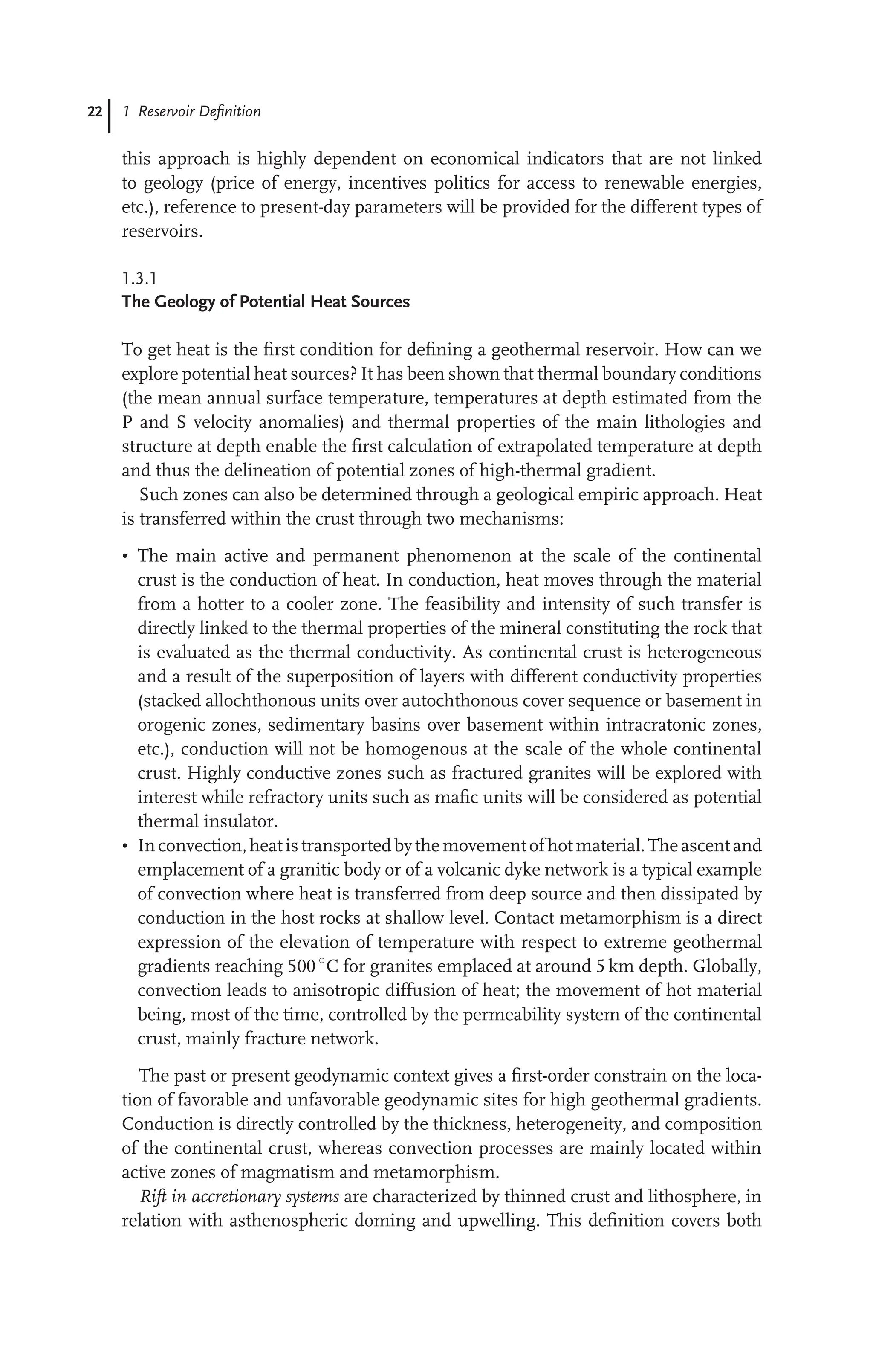 22 1 Reservoir Deﬁnition
this approach is highly dependent on economical indicators that are not linked
to geology (price of energy, incentives politics for access to renewable energies,
etc.), reference to present-day parameters will be provided for the different types of
reservoirs.
1.3.1
The Geology of Potential Heat Sources
To get heat is the ﬁrst condition for deﬁning a geothermal reservoir. How can we
explore potential heat sources? It has been shown that thermal boundary conditions
(the mean annual surface temperature, temperatures at depth estimated from the
P and S velocity anomalies) and thermal properties of the main lithologies and
structure at depth enable the ﬁrst calculation of extrapolated temperature at depth
and thus the delineation of potential zones of high-thermal gradient.
Such zones can also be determined through a geological empiric approach. Heat
is transferred within the crust through two mechanisms:
• The main active and permanent phenomenon at the scale of the continental
crust is the conduction of heat. In conduction, heat moves through the material
from a hotter to a cooler zone. The feasibility and intensity of such transfer is
directly linked to the thermal properties of the mineral constituting the rock that
is evaluated as the thermal conductivity. As continental crust is heterogeneous
and a result of the superposition of layers with different conductivity properties
(stacked allochthonous units over autochthonous cover sequence or basement in
orogenic zones, sedimentary basins over basement within intracratonic zones,
etc.), conduction will not be homogenous at the scale of the whole continental
crust. Highly conductive zones such as fractured granites will be explored with
interest while refractory units such as maﬁc units will be considered as potential
thermal insulator.
• Inconvection,heat is transported bythe movement of hot material.The ascent and
emplacement of a granitic body or of a volcanic dyke network is a typical example
of convection where heat is transferred from deep source and then dissipated by
conduction in the host rocks at shallow level. Contact metamorphism is a direct
expression of the elevation of temperature with respect to extreme geothermal
gradients reaching 500 ◦
C for granites emplaced at around 5 km depth. Globally,
convection leads to anisotropic diffusion of heat; the movement of hot material
being, most of the time, controlled by the permeability system of the continental
crust, mainly fracture network.
The past or present geodynamic context gives a ﬁrst-order constrain on the loca-
tion of favorable and unfavorable geodynamic sites for high geothermal gradients.
Conduction is directly controlled by the thickness, heterogeneity, and composition
of the continental crust, whereas convection processes are mainly located within
active zones of magmatism and metamorphism.
Rift in accretionary systems are characterized by thinned crust and lithosphere, in
relation with asthenospheric doming and upwelling. This deﬁnition covers both
 