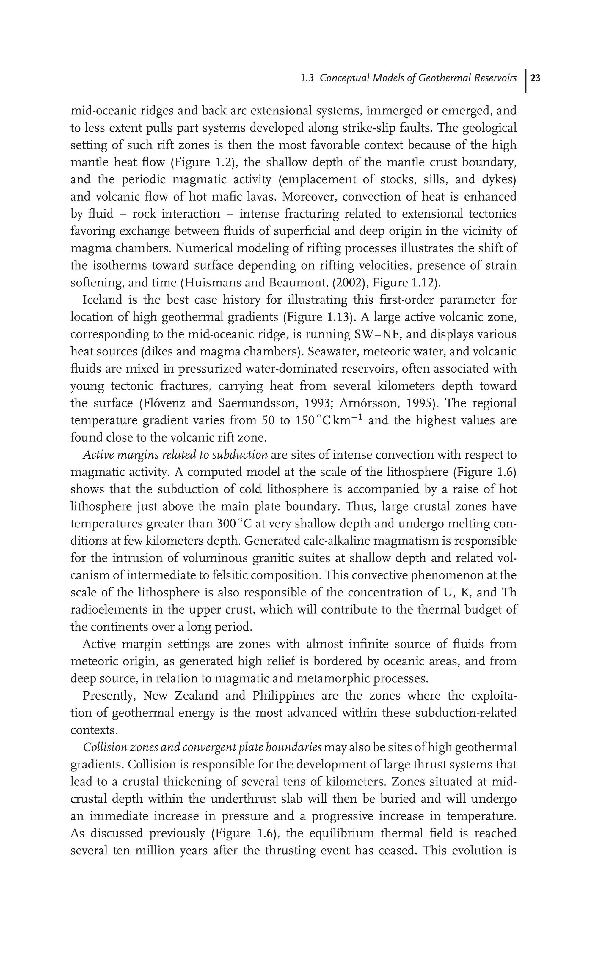 1.3 Conceptual Models of Geothermal Reservoirs 23
mid-oceanic ridges and back arc extensional systems, immerged or emerged, and
to less extent pulls part systems developed along strike-slip faults. The geological
setting of such rift zones is then the most favorable context because of the high
mantle heat ﬂow (Figure 1.2), the shallow depth of the mantle crust boundary,
and the periodic magmatic activity (emplacement of stocks, sills, and dykes)
and volcanic ﬂow of hot maﬁc lavas. Moreover, convection of heat is enhanced
by ﬂuid – rock interaction – intense fracturing related to extensional tectonics
favoring exchange between ﬂuids of superﬁcial and deep origin in the vicinity of
magma chambers. Numerical modeling of rifting processes illustrates the shift of
the isotherms toward surface depending on rifting velocities, presence of strain
softening, and time (Huismans and Beaumont, (2002), Figure 1.12).
Iceland is the best case history for illustrating this ﬁrst-order parameter for
location of high geothermal gradients (Figure 1.13). A large active volcanic zone,
corresponding to the mid-oceanic ridge, is running SW–NE, and displays various
heat sources (dikes and magma chambers). Seawater, meteoric water, and volcanic
ﬂuids are mixed in pressurized water-dominated reservoirs, often associated with
young tectonic fractures, carrying heat from several kilometers depth toward
the surface (Flóvenz and Saemundsson, 1993; Arnórsson, 1995). The regional
temperature gradient varies from 50 to 150 ◦
C km−1
and the highest values are
found close to the volcanic rift zone.
Active margins related to subduction are sites of intense convection with respect to
magmatic activity. A computed model at the scale of the lithosphere (Figure 1.6)
shows that the subduction of cold lithosphere is accompanied by a raise of hot
lithosphere just above the main plate boundary. Thus, large crustal zones have
temperatures greater than 300 ◦
C at very shallow depth and undergo melting con-
ditions at few kilometers depth. Generated calc-alkaline magmatism is responsible
for the intrusion of voluminous granitic suites at shallow depth and related vol-
canism of intermediate to felsitic composition. This convective phenomenon at the
scale of the lithosphere is also responsible of the concentration of U, K, and Th
radioelements in the upper crust, which will contribute to the thermal budget of
the continents over a long period.
Active margin settings are zones with almost inﬁnite source of ﬂuids from
meteoric origin, as generated high relief is bordered by oceanic areas, and from
deep source, in relation to magmatic and metamorphic processes.
Presently, New Zealand and Philippines are the zones where the exploita-
tion of geothermal energy is the most advanced within these subduction-related
contexts.
Collision zones and convergent plate boundaries may also be sites of high geothermal
gradients. Collision is responsible for the development of large thrust systems that
lead to a crustal thickening of several tens of kilometers. Zones situated at mid-
crustal depth within the underthrust slab will then be buried and will undergo
an immediate increase in pressure and a progressive increase in temperature.
As discussed previously (Figure 1.6), the equilibrium thermal ﬁeld is reached
several ten million years after the thrusting event has ceased. This evolution is
 
