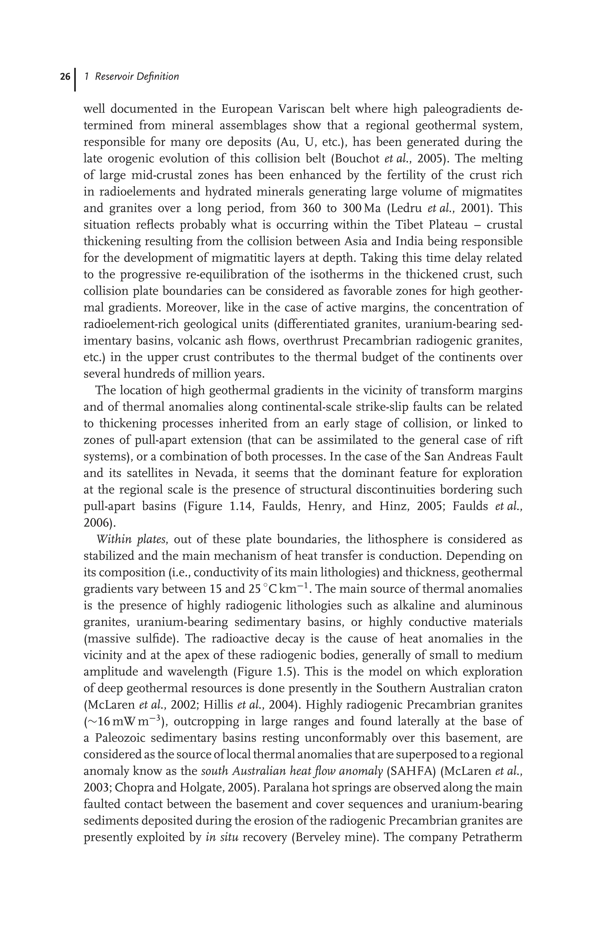 26 1 Reservoir Deﬁnition
well documented in the European Variscan belt where high paleogradients de-
termined from mineral assemblages show that a regional geothermal system,
responsible for many ore deposits (Au, U, etc.), has been generated during the
late orogenic evolution of this collision belt (Bouchot et al., 2005). The melting
of large mid-crustal zones has been enhanced by the fertility of the crust rich
in radioelements and hydrated minerals generating large volume of migmatites
and granites over a long period, from 360 to 300 Ma (Ledru et al., 2001). This
situation reﬂects probably what is occurring within the Tibet Plateau – crustal
thickening resulting from the collision between Asia and India being responsible
for the development of migmatitic layers at depth. Taking this time delay related
to the progressive re-equilibration of the isotherms in the thickened crust, such
collision plate boundaries can be considered as favorable zones for high geother-
mal gradients. Moreover, like in the case of active margins, the concentration of
radioelement-rich geological units (differentiated granites, uranium-bearing sed-
imentary basins, volcanic ash ﬂows, overthrust Precambrian radiogenic granites,
etc.) in the upper crust contributes to the thermal budget of the continents over
several hundreds of million years.
The location of high geothermal gradients in the vicinity of transform margins
and of thermal anomalies along continental-scale strike-slip faults can be related
to thickening processes inherited from an early stage of collision, or linked to
zones of pull-apart extension (that can be assimilated to the general case of rift
systems), or a combination of both processes. In the case of the San Andreas Fault
and its satellites in Nevada, it seems that the dominant feature for exploration
at the regional scale is the presence of structural discontinuities bordering such
pull-apart basins (Figure 1.14, Faulds, Henry, and Hinz, 2005; Faulds et al.,
2006).
Within plates, out of these plate boundaries, the lithosphere is considered as
stabilized and the main mechanism of heat transfer is conduction. Depending on
its composition (i.e., conductivity of its main lithologies) and thickness, geothermal
gradients vary between 15 and 25 ◦
C km−1
. The main source of thermal anomalies
is the presence of highly radiogenic lithologies such as alkaline and aluminous
granites, uranium-bearing sedimentary basins, or highly conductive materials
(massive sulﬁde). The radioactive decay is the cause of heat anomalies in the
vicinity and at the apex of these radiogenic bodies, generally of small to medium
amplitude and wavelength (Figure 1.5). This is the model on which exploration
of deep geothermal resources is done presently in the Southern Australian craton
(McLaren et al., 2002; Hillis et al., 2004). Highly radiogenic Precambrian granites
(∼16 mW m−3
), outcropping in large ranges and found laterally at the base of
a Paleozoic sedimentary basins resting unconformably over this basement, are
considered as the source of local thermal anomalies that are superposed to a regional
anomaly know as the south Australian heat ﬂow anomaly (SAHFA) (McLaren et al.,
2003; Chopra and Holgate, 2005). Paralana hot springs are observed along the main
faulted contact between the basement and cover sequences and uranium-bearing
sediments deposited during the erosion of the radiogenic Precambrian granites are
presently exploited by in situ recovery (Berveley mine). The company Petratherm
 