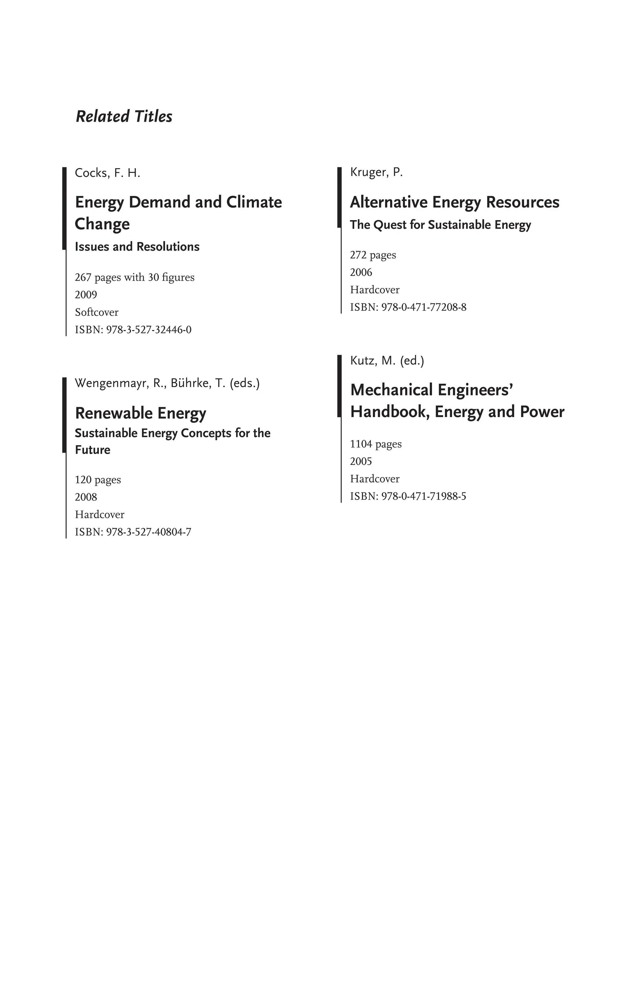 Related Titles
Cocks, F. H.
Energy Demand and Climate
Change
Issues and Resolutions
267 pages with 30 ﬁgures
2009
Softcover
ISBN: 978-3-527-32446-0
Wengenmayr, R., B
..
uhrke, T. (eds.)
Renewable Energy
Sustainable Energy Concepts for the
Future
120 pages
2008
Hardcover
ISBN: 978-3-527-40804-7
Kruger, P.
Alternative Energy Resources
The Quest for Sustainable Energy
272 pages
2006
Hardcover
ISBN: 978-0-471-77208-8
Kutz, M. (ed.)
Mechanical Engineers’
Handbook, Energy and Power
1104 pages
2005
Hardcover
ISBN: 978-0-471-71988-5
 