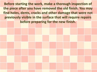 Before starting the work, make a thorough inspection of
the piece after you have removed the old finish. You may
find holes, dents, cracks and other damage that were not
 previously visible in the surface that will require repairs
           before preparing for the new finish.
 