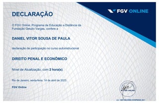 DECLARAÇÃO
O FGV Online, Programa de Educação a Distância da
Fundação Getulio Vargas, confere a
DANIEL VITOR SOUSA DE PAULA
declaração de participação no curso autoinstrucional
DIREITO PENAL E ECONÔMICO
Nível de Atualização, com 2 hora(s).
Rio de Janeiro, sexta­feira, 14 de abril de 2023.
FGV Online
s/n: 12631860.20982.OCWPNEAD_00­1
 