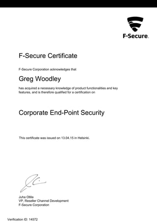 L2
F-Secure Certificate
F-Secure Corporation acknowledges that
Greg Woodley
has acquired a necessary knowledge of product functionalities and key
features, and is therefore qualified for a certification on
Corporate End-Point Security
This certificate was issued on 13.04.15 in Helsinki.
Juha Ollila
VP, Reseller Channel Development
F-Secure Corporation
Verification ID: 14572
 