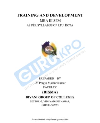 TRAINING AND DEVELOPMENT
MBA III SEM
AS PER SYLLABUS OF RTU, KOTA

PREPARED BY
Dr. Pragya Mathur Kumar
FACULTY

(BISMA)
BIYANI GROUP OF COLLEGES
SECTOR -3, VIDHYADHAR NAGAR,
JAIPUR -302023.

For more detail :- http://www.gurukpo.com
PDF Created with deskPDF PDF Writer - Trial :: http://www.docudesk.com

 