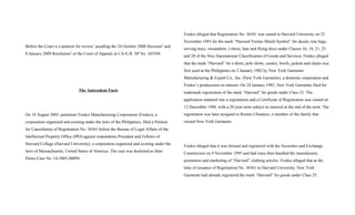 Before the Court is a petition for review1
assailing the 24 October 2008 Decision2
and
8 January 2009 Resolution3
of the Court of Appeals in CA-G.R. SP No. 103394.
The Antecedent Facts
On 10 August 2005, petitioner Fredco Manufacturing Corporation (Fredco), a
corporation organized and existing under the laws of the Philippines, filed a Petition
for Cancellation of Registration No. 56561 before the Bureau of Legal Affairs of the
Intellectual Property Office (IPO) against respondents President and Fellows of
Harvard College (Harvard University), a corporation organized and existing under the
laws of Massachusetts, United States of America. The case was docketed as Inter
Partes Case No. 14-2005-00094.
Fredco alleged that Registration No. 56561 was issued to Harvard University on 25
November 1993 for the mark “Harvard Veritas Shield Symbol” for decals, tote bags,
serving trays, sweatshirts, t-shirts, hats and flying discs under Classes 16, 18, 21, 25
and 28 of the Nice International Classification of Goods and Services. Fredco alleged
that the mark “Harvard” for t-shirts, polo shirts, sandos, briefs, jackets and slacks was
first used in the Philippines on 2 January 1982 by New York Garments
Manufacturing & Export Co., Inc. (New York Garments), a domestic corporation and
Fredco’s predecessor-in-interest. On 24 January 1985, New York Garments filed for
trademark registration of the mark “Harvard” for goods under Class 25. The
application matured into a registration and a Certificate of Registration was issued on
12 December 1988, with a 20-year term subject to renewal at the end of the term. The
registration was later assigned to Romeo Chuateco, a member of the family that
owned New York Garments.
Fredco alleged that it was formed and registered with the Securities and Exchange
Commission on 9 November 1995 and had since then handled the manufacture,
promotion and marketing of “Harvard” clothing articles. Fredco alleged that at the
time of issuance of Registration No. 56561 to Harvard University, New York
Garments had already registered the mark “Harvard” for goods under Class 25.
 