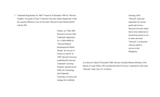 3. Trademark Registration No. 66677 issued on 8 December 1998 for “Harvard
Graphics” for goods in Class 9. Harvard University further alleged that it filed
the requisite affidavits of use for the mark “Harvard Veritas Shield Symbol”
with the IPO.
Further, on 7 May 2003
Harvard University filed
Trademark Application
No. 4-2003-04090 for
“Harvard Medical
International & Shield
Design” for services in
Classes 41 and 44. In
1989, Harvard University
established the Harvard
Trademark Licensing
Program, operated by the
Office for Technology
and Trademark
Licensing, to oversee and
manage the worldwide
licensing of the
“Harvard” name and
trademarks for various
goods and services.
Harvard University stated
that it never authorized or
licensed any person to use
its name and mark
“Harvard” in connection
with any goods or
services in the
Philippines.
In a Decision7
dated 22 December 2006, Director Estrellita Beltran-Abelardo of the
Bureau of Legal Affairs, IPO cancelled Harvard University’s registration of the mark
“Harvard” under Class 25, as follows:
 