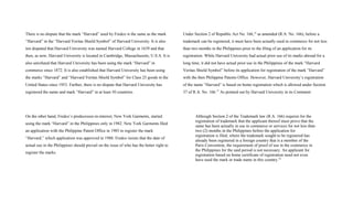 There is no dispute that the mark “Harvard” used by Fredco is the same as the mark
“Harvard” in the “Harvard Veritas Shield Symbol” of Harvard University. It is also
not disputed that Harvard University was named Harvard College in 1639 and that
then, as now, Harvard University is located in Cambridge, Massachusetts, U.S.A. It is
also unrefuted that Harvard University has been using the mark “Harvard” in
commerce since 1872. It is also established that Harvard University has been using
the marks “Harvard” and “Harvard Veritas Shield Symbol” for Class 25 goods in the
United States since 1953. Further, there is no dispute that Harvard University has
registered the name and mark “Harvard” in at least 50 countries.
On the other hand, Fredco’s predecessor-in-interest, New York Garments, started
using the mark “Harvard” in the Philippines only in 1982. New York Garments filed
an application with the Philippine Patent Office in 1985 to register the mark
“Harvard,” which application was approved in 1988. Fredco insists that the date of
actual use in the Philippines should prevail on the issue of who has the better right to
register the marks.
Under Section 2 of Republic Act No. 166,14
as amended (R.A. No. 166), before a
trademark can be registered, it must have been actually used in commerce for not less
than two months in the Philippines prior to the filing of an application for its
registration. While Harvard University had actual prior use of its marks abroad for a
long time, it did not have actual prior use in the Philippines of the mark “Harvard
Veritas Shield Symbol” before its application for registration of the mark “Harvard”
with the then Philippine Patents Office. However, Harvard University’s registration
of the name “Harvard” is based on home registration which is allowed under Section
37 of R.A. No. 166.15
As pointed out by Harvard University in its Comment:
Although Section 2 of the Trademark law (R.A. 166) requires for the
registration of trademark that the applicant thereof must prove that the
same has been actually in use in commerce or services for not less than
two (2) months in the Philippines before the application for
registration is filed, where the trademark sought to be registered has
already been registered in a foreign country that is a member of the
Paris Convention, the requirement of proof of use in the commerce in
the Philippines for the said period is not necessary. An applicant for
registration based on home certificate of registration need not even
have used the mark or trade name in this country.16
 