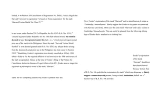 Indeed, in its Petition for Cancellation of Registration No. 56561, Fredco alleged that
Harvard University’s registration “is based on ‘home registration’ for the mark
‘Harvard Veritas Shield’ for Class 25.”17
In any event, under Section 239.2 of Republic Act No. 8293 (R.A. No. 8293),18
“[m]arks registered under Republic Act No. 166 shall remain in force but shall be
deemed to have been granted under this Act x x x,” which does not require actual
prior use of the mark in the Philippines. Since the mark “Harvard Veritas Shield
Symbol” is now deemed granted under R.A. No. 8293, any alleged defect arising
from the absence of actual prior use in the Philippines has been cured by Section
239.2.19
In addition, Fredco’s registration was already cancelled on 30 July 1998
when it failed to file the required affidavit of use/non-use for the fifth anniversary of
the mark’s registration. Hence, at the time of Fredco’s filing of the Petition for
Cancellation before the Bureau of Legal Affairs of the IPO, Fredco was no longer the
registrant or presumptive owner of the mark “Harvard.”
There are two compelling reasons why Fredco’s petition must fail.
First, Fredco’s registration of the mark “Harvard” and its identification of origin as
“Cambridge, Massachusetts” falsely suggest that Fredco or its goods are connected
with Harvard University, which uses the same mark “Harvard” and is also located in
Cambridge, Massachusetts. This can easily be gleaned from the following oblong
logo of Fredco that it attaches to its clothing line:
Fredco’s registration
of the mark
“Harvard” should not
have been allowed
because Section 4(a)
of R.A. No. 166 prohibits the registration of a mark “which may disparage or falsely
suggest a connection with persons, living or dead, institutions, beliefs x x x.”
Section 4(a) of R.A. No. 166 provides:
 