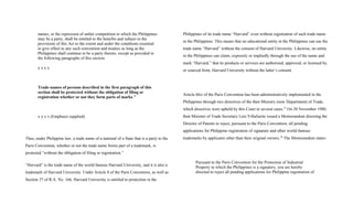 names, or the repression of unfair competition to which the Philippines
may be a party, shall be entitled to the benefits and subject to the
provisions of this Act to the extent and under the conditions essential
to give effect to any such convention and treaties so long as the
Philippines shall continue to be a party thereto, except as provided in
the following paragraphs of this section.
x x x x
Trade-names of persons described in the first paragraph of this
section shall be protected without the obligation of filing or
registration whether or not they form parts of marks.24
x x x x (Emphasis supplied)
Thus, under Philippine law, a trade name of a national of a State that is a party to the
Paris Convention, whether or not the trade name forms part of a trademark, is
protected “without the obligation of filing or registration.”
“Harvard” is the trade name of the world famous Harvard University, and it is also a
trademark of Harvard University. Under Article 8 of the Paris Convention, as well as
Section 37 of R.A. No. 166, Harvard University is entitled to protection in the
Philippines of its trade name “Harvard” even without registration of such trade name
in the Philippines. This means that no educational entity in the Philippines can use the
trade name “Harvard” without the consent of Harvard University. Likewise, no entity
in the Philippines can claim, expressly or impliedly through the use of the name and
mark “Harvard,” that its products or services are authorized, approved, or licensed by,
or sourced from, Harvard University without the latter’s consent.
Article 6bis of the Paris Convention has been administratively implemented in the
Philippines through two directives of the then Ministry (now Department) of Trade,
which directives were upheld by this Court in several cases.25
On 20 November 1980,
then Minister of Trade Secretary Luis Villafuerte issued a Memorandum directing the
Director of Patents to reject, pursuant to the Paris Convention, all pending
applications for Philippine registration of signature and other world-famous
trademarks by applicants other than their original owners.26
The Memorandum states:
Pursuant to the Paris Convention for the Protection of Industrial
Property to which the Philippines is a signatory, you are hereby
directed to reject all pending applications for Philippine registration of
 