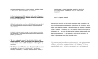 distributorships, and the like, in different countries, including volume
or other measure of international trade and commerce;
(c) that the trademark is duly registered in the industrial property
office(s) of another country or countries, taking into consideration
the dates of such registration;
(d) that the trademark has been long established and obtained goodwill
and general international consumer recognition as belonging to one
owner or source;
(e) that the trademark actually belongs to a party claiming ownership
and has the right to registration under the provisions of the aforestated
PARIS CONVENTION.
2. The word trademark, as used in this MEMORANDUM, shall
include tradenames, service marks, logos, signs, emblems, insignia
or other similar devices used for identification and recognition by
consumers.
3. The Philippine Patent Office shall refuse all applications for, or cancel
the registration of, trademarks which constitute a reproduction,
translation or imitation of a trademark owned by a person, natural or
corporate, who is a citizen of a country signatory to the PARIS
CONVENTION FOR THE PROTECTION OF INDUSTRIAL
PROPERTY.
x x x x28
(Emphasis supplied)
In Mirpuri, the Court ruled that the essential requirement under Article 6bis of the
Paris Convention is that the trademark to be protected must be “well-known” in the
country where protection is sought.29
The Court declared that the power to determine
whether a trademark is well-known lies in the competent authority of the country of
registration or use.30
The Court then stated that the competent authority would either
be the registering authority if it has the power to decide this, or the courts of the
country in question if the issue comes before the courts.31
To be protected under the two directives of the Ministry of Trade, an internationally
well-known mark need not be registered or used in the Philippines.32
All that is
required is that the mark is well-known internationally and in the Philippines for
 