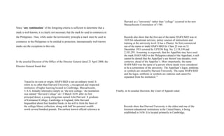 Since “any combination” of the foregoing criteria is sufficient to determine that a
mark is well-known, it is clearly not necessary that the mark be used in commerce in
the Philippines. Thus, while under the territoriality principle a mark must be used in
commerce in the Philippines to be entitled to protection, internationally well-known
marks are the exceptions to this rule.
In the assailed Decision of the Office of the Director General dated 21 April 2008, the
Director General found that:
Traced to its roots or origin, HARVARD is not an ordinary word. It
refers to no other than Harvard University, a recognized and respected
institution of higher learning located in Cambridge, Massachusetts,
U.S.A. Initially referred to simply as “the new college,” the institution
was named “Harvard College” on 13 March 1639, after its first
principal donor, a young clergyman named John Harvard. A graduate
of Emmanuel College, Cambridge in England, John Harvard
bequeathed about four hundred books in his will to form the basis of
the college library collection, along with half his personal wealth
worth several hundred pounds. The earliest known official reference to
Harvard as a “university” rather than “college” occurred in the new
Massachusetts Constitution of 1780.
Records also show that the first use of the name HARVARD was in
1638 for educational services, policy courses of instructions and
training at the university level. It has a Charter. Its first commercial
use of the name or mark HARVARD for Class 25 was on 31
December 1953 covered by UPTON Reg. No. 2,119,339 and
2,101,295. Assuming in arguendo, that the Appellate may have used
the mark HARVARD in the Philippines ahead of the Appellant, it still
cannot be denied that the Appellant’s use thereof was decades, even
centuries, ahead of the Appellee’s. More importantly, the name
HARVARD was the name of a person whose deeds were considered
to be a cornerstone of the university. The Appellant’s logos, emblems
or symbols are owned by Harvard University. The name HARVARD
and the logos, emblems or symbols are endemic and cannot be
separated from the institution.35
Finally, in its assailed Decision, the Court of Appeals ruled:
Records show that Harvard University is the oldest and one of the
foremost educational institutions in the United States, it being
established in 1636. It is located primarily in Cambridge,
 