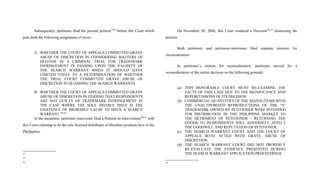 Subsequently, petitioner filed the present petition27[9]
before this Court which
puts forth the following assignment of errors:
A. WHETHER THE COURT OF APPEALS COMMITTED GRAVE
ABUSE OF DISCRETION IN CONSIDERING MATTERS OF
DEFENSE IN A CRIMINAL TRIAL FOR TRADEMARK
INFRINGEMENT IN PASSING UPON THE VALIDITY OF
THE SEARCH WARRANT WHEN IT SHOULD HAVE
LIMITED ITSELF TO A DETERMINATION OF WHETHER
THE TRIAL COURT COMMITTED GRAVE ABUSE OF
DISCRETION IN QUASHING THE SEARCH WARRANTS.
B. WHETHER THE COURT OF APPEALS COMMITTED GRAVE
ABUSE OF DISCRETION IN FINDING THAT RESPONDENTS
ARE NOT GUILTY OF TRADEMARK INFRINGEMENT IN
THE CASE WHERE THE SOLE TRIABLE ISSUE IS THE
EXISTENCE OF PROBABLE CAUSE TO ISSUE A SEARCH
WARRANT.28[10]
In the meantime, petitioner-intervenor filed a Petition-in-Intervention29[11]
with
this Court claiming to be the sole licensed distributor of Skechers products here in the
Philippines.
27
28
29
On November 30, 2006, this Court rendered a Decision30[12]
dismissing the
petition.
Both petitioner and petitioner-intervenor filed separate motions for
reconsideration.
In petitioner’s motion for reconsideration, petitioner moved for a
reconsideration of the earlier decision on the following grounds:
(a) THIS HONORABLE COURT MUST RE-EXAMINE THE
FACTS OF THIS CASE DUE TO THE SIGNIFICANCE AND
REPERCUSSIONS OF ITS DECISION.
(b) COMMERCIAL QUANTITIES OF THE SEIZED ITEMS WITH
THE UNAUTHORIZED REPRODUCTIONS OF THE “S”
TRADEMARK OWNED BY PETITIONER WERE INTENDED
FOR DISTRIBUTION IN THE PHILIPPINE MARKET TO
THE DETRIMENT OF PETITIONER – RETURNING THE
GOODS TO RESPONDENTS WILL ADVERSELY AFFECT
THE GOODWILL AND REPUTATION OF PETITIONER.
(c) THE SEARCH WARRANT COURT AND THE COURT OF
APPEALS BOTH ACTED WITH GRAVE ABUSE OF
DISCRETION.
(d) THE SEARCH WARRANT COURT DID NOT PROPERLY
RE-EVALUATE THE EVIDENCE PRESENTED DURING
THE SEARCH WARRANT APPLICATION PROCEEDINGS.
30
 