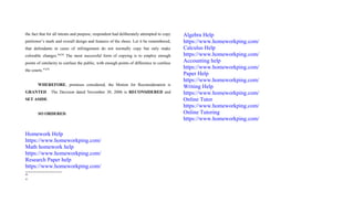 the fact that for all intents and purpose, respondent had deliberately attempted to copy
petitioner’s mark and overall design and features of the shoes. Let it be remembered,
that defendants in cases of infringement do not normally copy but only make
colorable changes.46[28]
The most successful form of copying is to employ enough
points of similarity to confuse the public, with enough points of difference to confuse
the courts.47[29]
WHEREFORE, premises considered, the Motion for Reconsideration is
GRANTED. The Decision dated November 30, 2006 is RECONSIDERED and
SET ASIDE.
SO ORDERED.
Homework Help
https://www.homeworkping.com/
Math homework help
https://www.homeworkping.com/
Research Paper help
https://www.homeworkping.com/
46
47
Algebra Help
https://www.homeworkping.com/
Calculus Help
https://www.homeworkping.com/
Accounting help
https://www.homeworkping.com/
Paper Help
https://www.homeworkping.com/
Writing Help
https://www.homeworkping.com/
Online Tutor
https://www.homeworkping.com/
Online Tutoring
https://www.homeworkping.com/
 
