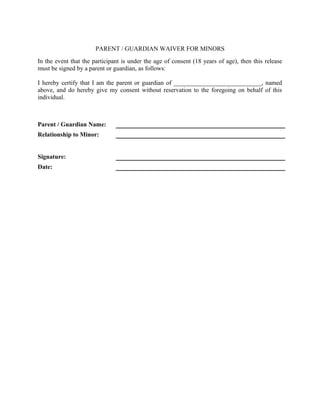 PARENT / GUARDIAN WAIVER FOR MINORS
In the event that the participant is under the age of consent (18 years of age), then this release
must be signed by a parent or guardian, as follows:
I hereby certify that I am the parent or guardian of ____________________________, named
above, and do hereby give my consent without reservation to the foregoing on behalf of this
individual.
Parent / Guardian Name:
Relationship to Minor:
Signature:
Date:
 